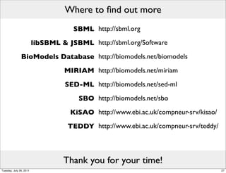 Where to ﬁnd out more
                                     SBML http://sbml.org
                         libSBML & JSBML http://sbml.org/Software
               BioModels Database http://biomodels.net/biomodels
                                  MIRIAM http://biomodels.net/miriam
                                  SED-ML http://biomodels.net/sed-ml
                                      SBO http://biomodels.net/sbo
                                    KiSAO http://www.ebi.ac.uk/compneur-srv/kisao/
                                   TEDDY http://www.ebi.ac.uk/compneur-srv/teddy/



                                  Thank you for your time!
Tuesday, July 26, 2011                                                               27
 