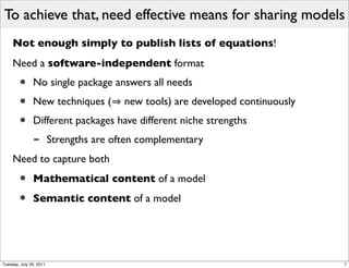 To achieve that, need effective means for sharing models
     Not enough simply to publish lists of equations!
     Need a software-independent format
        •      No single package answers all needs
        •      New techniques (          new tools) are developed continuously
        •      Different packages have different niche strengths
               -         Strengths are often complementary
     Need to capture both

        •      Mathematical content of a model

        •      Semantic content of a model




Tuesday, July 26, 2011                                                           7
 