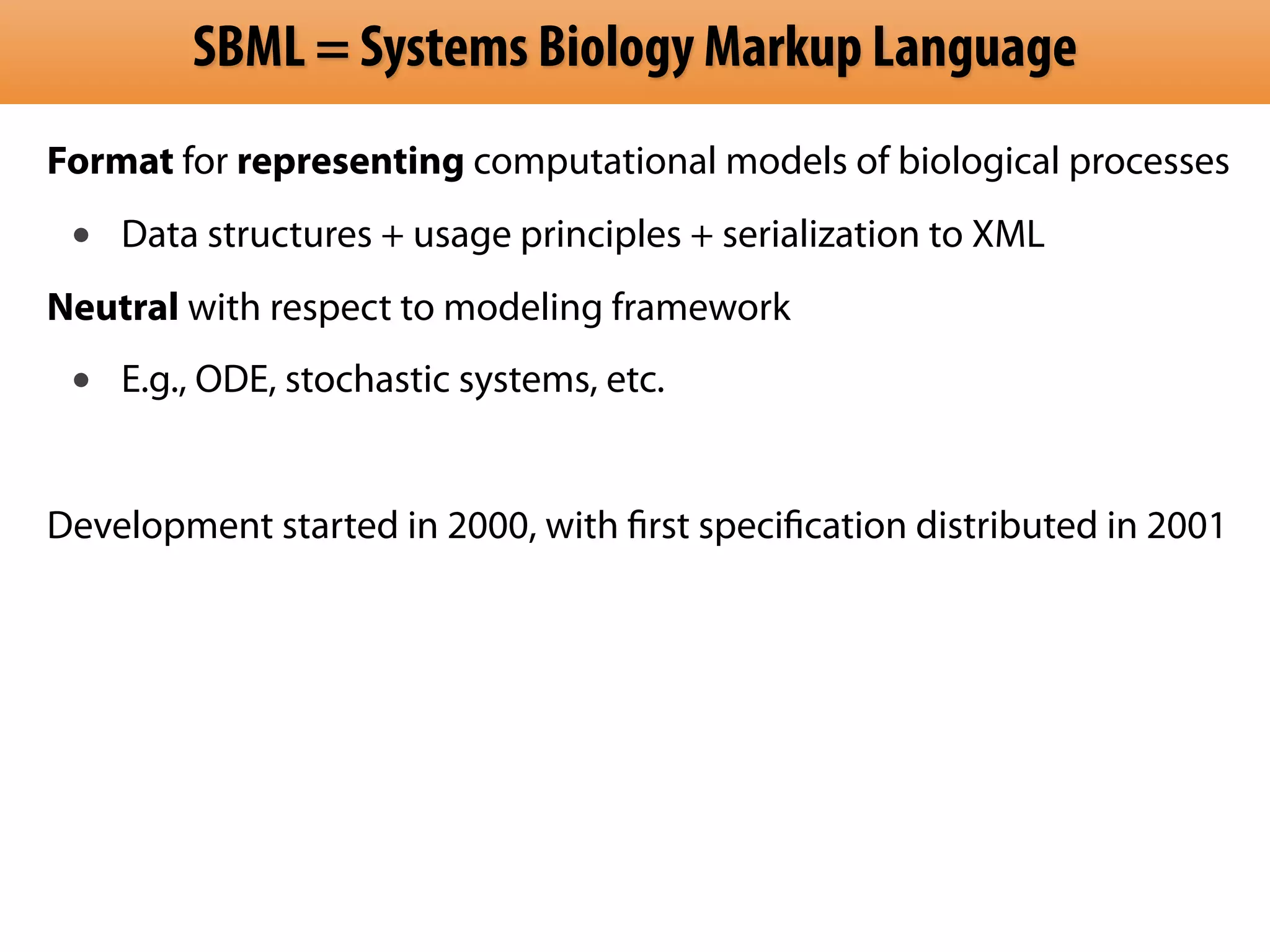 SBML = Systems Biology Markup Language
Format for representing computational models of biological processes
 •   Data structures + usage principles + serialization to XML
Neutral with respect to modeling framework
 •   E.g., ODE, stochastic systems, etc.


Development started in 2000, with ﬁrst speciﬁcation distributed in 2001
 