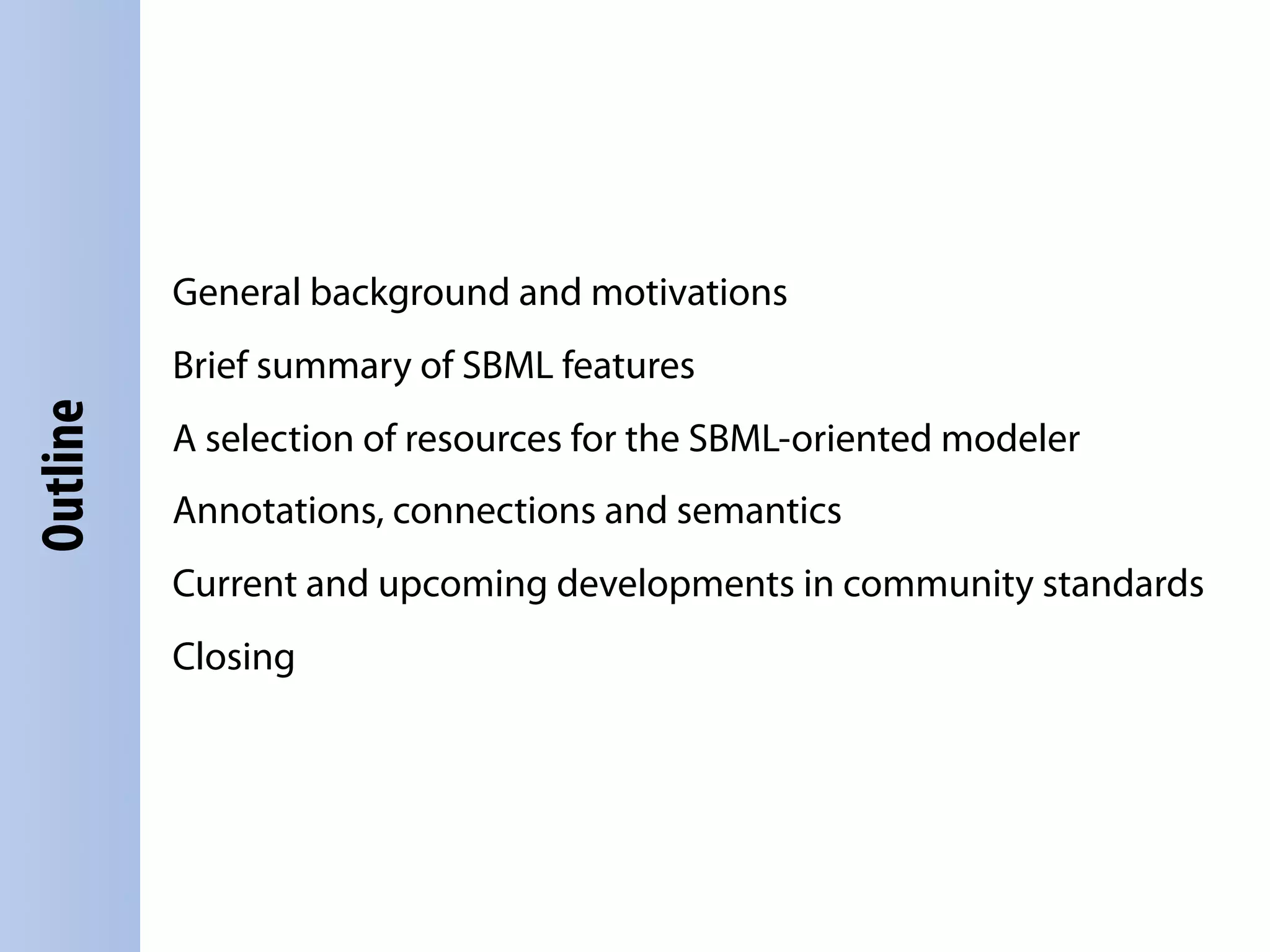 General background and motivations
          Brief summary of SBML features
Outline




          A selection of resources for the SBML-oriented modeler
          Annotations, connections and semantics
          Current and upcoming developments in community standards
          Closing
 