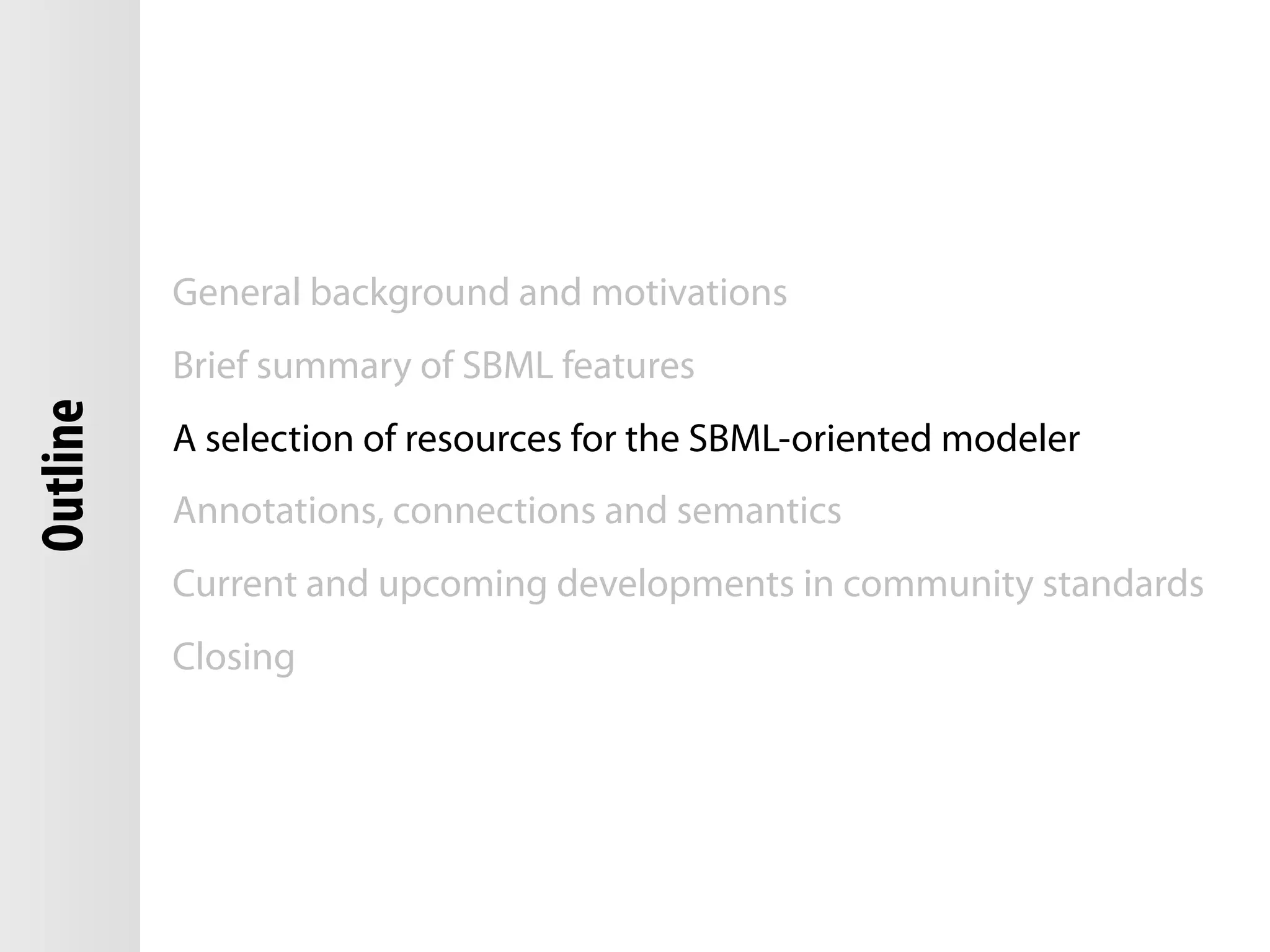 General background and motivations
          Brief summary of SBML features
Outline




          A selection of resources for the SBML-oriented modeler
          Annotations, connections and semantics
          Current and upcoming developments in community standards
          Closing
 