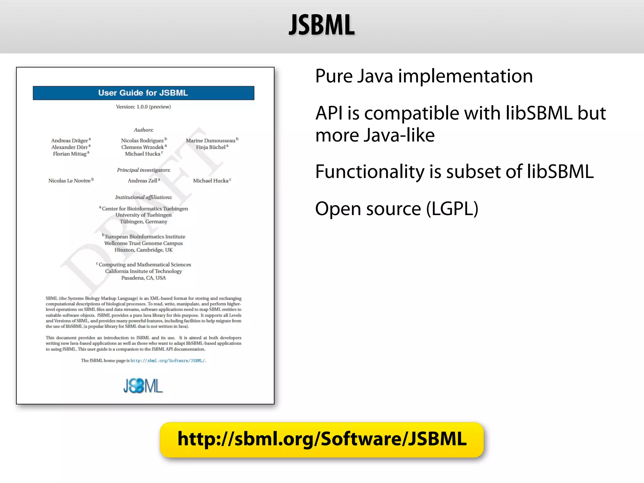 JSBML
              Pure Java implementation
              API is compatible with libSBML but
              more Java-like
              Functionality is subset of libSBML
              Open source (LGPL)




http://sbml.org/Software/JSBML
 