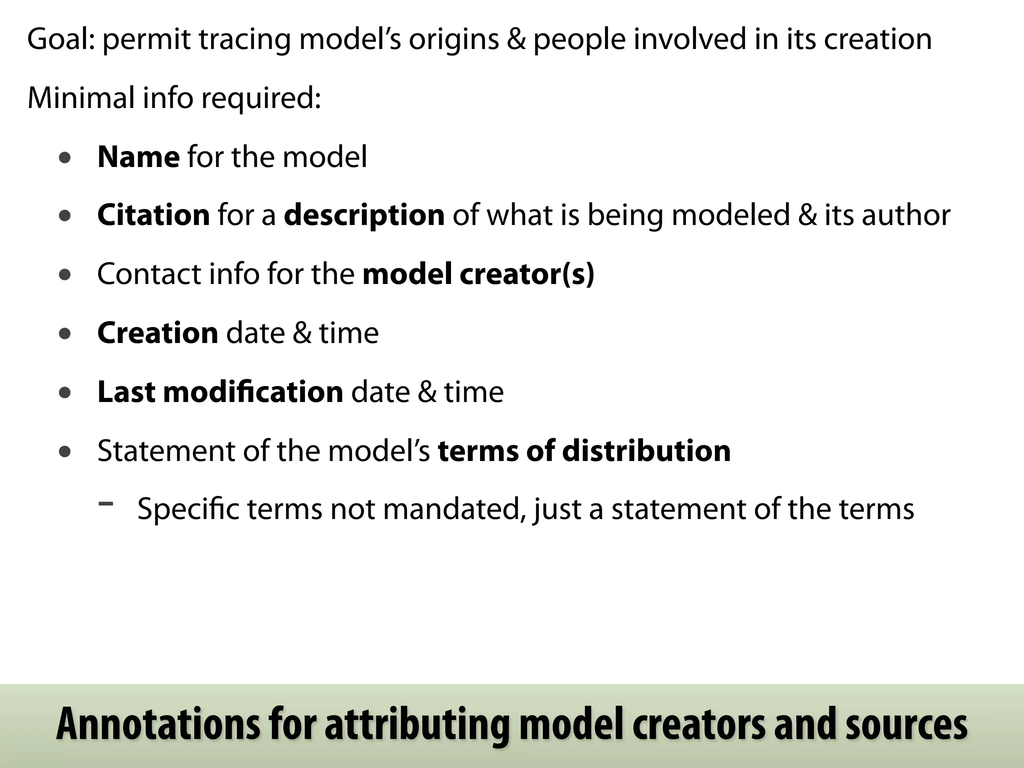 Goal: permit tracing model’s origins & people involved in its creation
Minimal info required:
  •   Name for the model
  •   Citation for a description of what is being modeled & its author
  •   Contact info for the model creator(s)
  •   Creation date & time
  •   Last modiﬁcation date & time
  •   Statement of the model’s terms of distribution
      -   Speciﬁc terms not mandated, just a statement of the terms




  Annotations for attributing model creators and sources
 