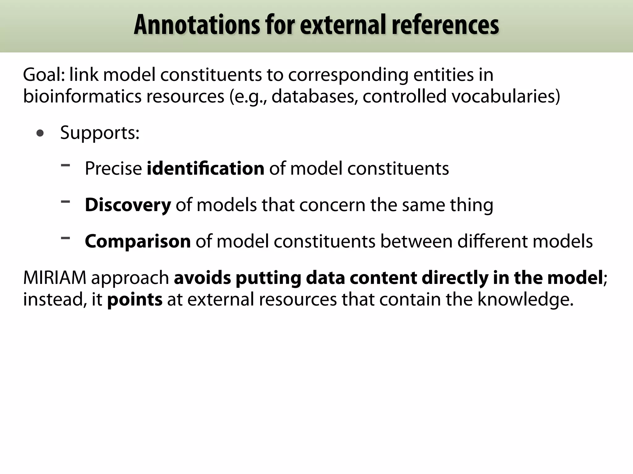 Annotations for external references
Goal: link model constituents to corresponding entities in
bioinformatics resources (e.g., databases, controlled vocabularies)
 •   Supports:
     -   Precise identiﬁcation of model constituents
     -   Discovery of models that concern the same thing
     -   Comparison of model constituents between diﬀerent models
MIRIAM approach avoids putting data content directly in the model;
instead, it points at external resources that contain the knowledge.
 