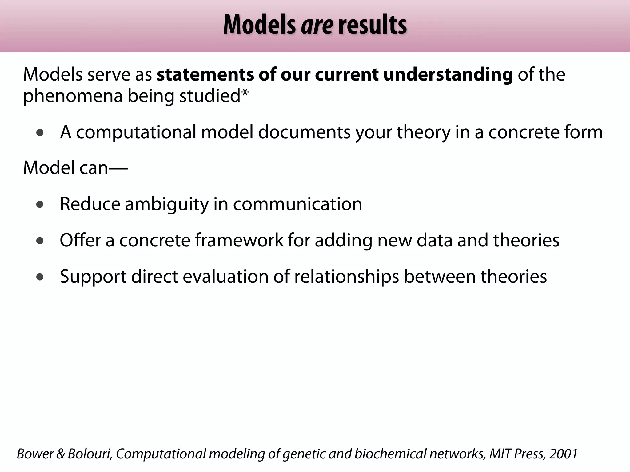 Models are results
 Models serve as statements of our current understanding of the
 phenomena being studied*
   •   A computational model documents your theory in a concrete form
 Model can—
   •   Reduce ambiguity in communication
   •   Oﬀer a concrete framework for adding new data and theories
   •   Support direct evaluation of relationships between theories




Bower & Bolouri, Computational modeling of genetic and biochemical networks, MIT Press, 2001
 