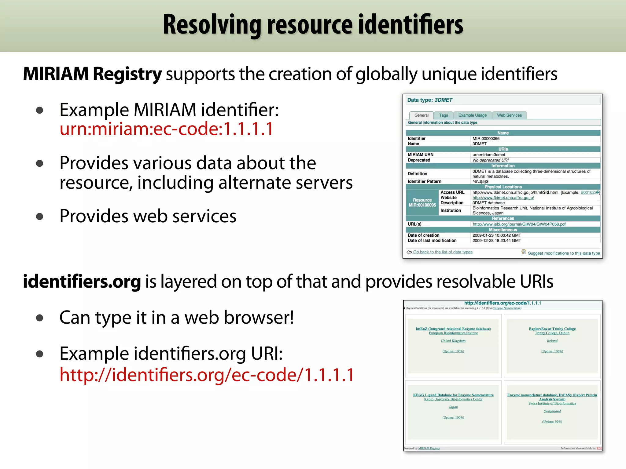 Resolving resource identiﬁers
MIRIAM Registry supports the creation of globally unique identifiers
 •   Example MIRIAM identiﬁer:
     urn:miriam:ec-code:1.1.1.1
 •   Provides various data about the
     resource, including alternate servers
 •   Provides web services


identifiers.org is layered on top of that and provides resolvable URIs
 •   Can type it in a web browser!
 •   Example identiﬁers.org URI:
     http://identiﬁers.org/ec-code/1.1.1.1
 