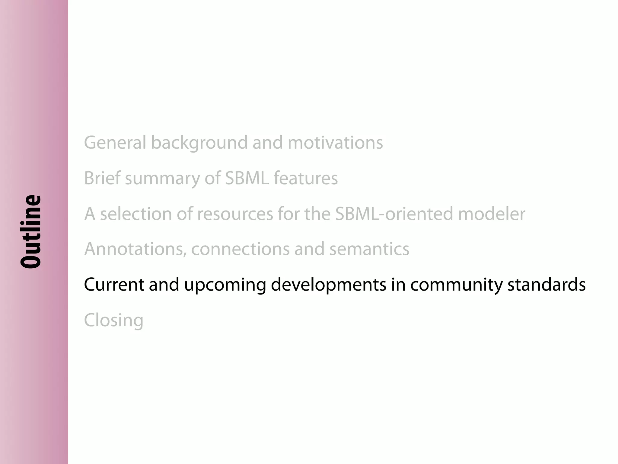 General background and motivations
          Brief summary of SBML features
Outline




          A selection of resources for the SBML-oriented modeler
          Annotations, connections and semantics
          Current and upcoming developments in community standards
          Closing
 