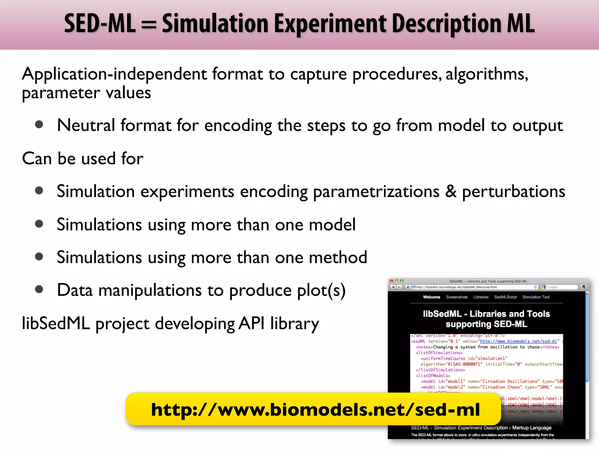 SED-ML = Simulation Experiment Description ML
Application-independent format to capture procedures, algorithms,
parameter values
 •   Neutral format for encoding the steps to go from model to output
Can be used for
 •   Simulation experiments encoding parametrizations & perturbations

 •   Simulations using more than one model
 •   Simulations using more than one method
 •   Data manipulations to produce plot(s)
libSedML project developing API library



                  http://www.biomodels.net/sed­ml
 