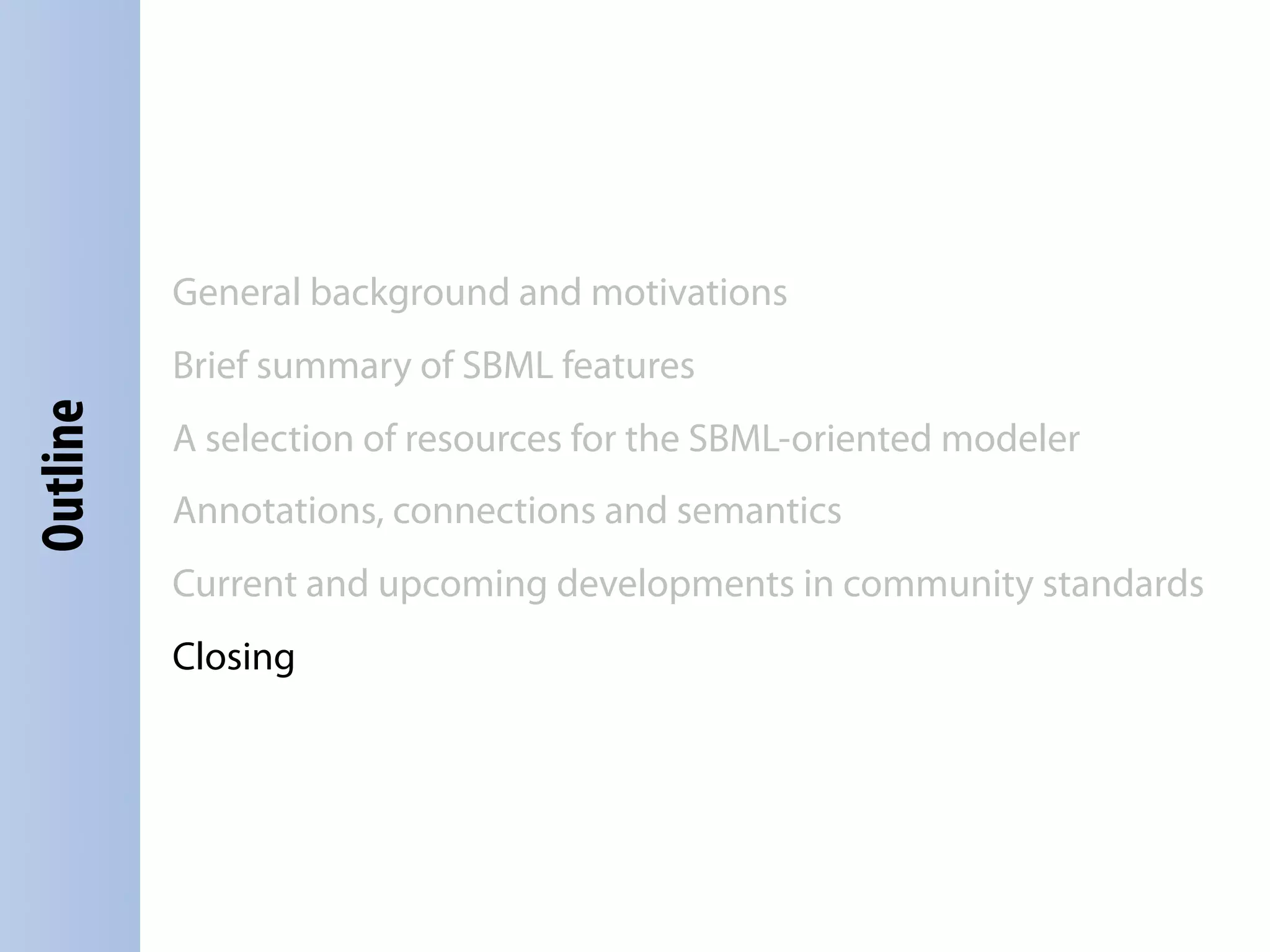 General background and motivations
          Brief summary of SBML features
Outline




          A selection of resources for the SBML-oriented modeler
          Annotations, connections and semantics
          Current and upcoming developments in community standards
          Closing
 