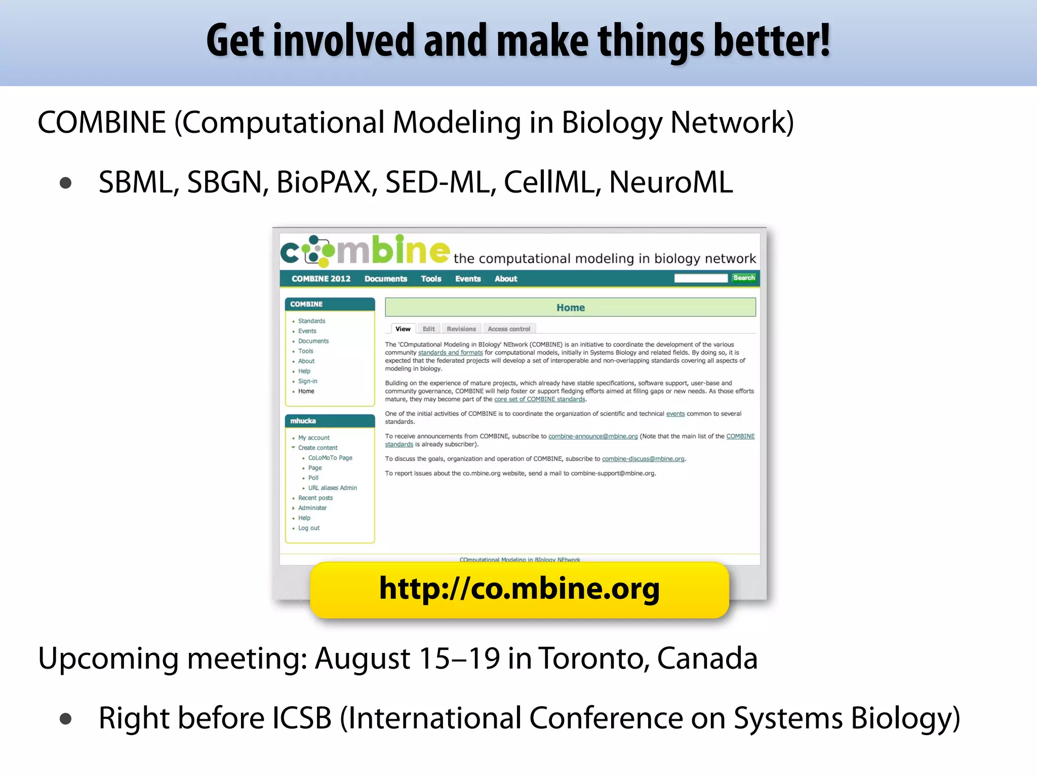 Get involved and make things better!
COMBINE (Computational Modeling in Biology Network)
 •   SBML, SBGN, BioPAX, SED-ML, CellML, NeuroML




                         http://co.mbine.org

Upcoming meeting: August 15–19 in Toronto, Canada
 •   Right before ICSB (International Conference on Systems Biology)
 