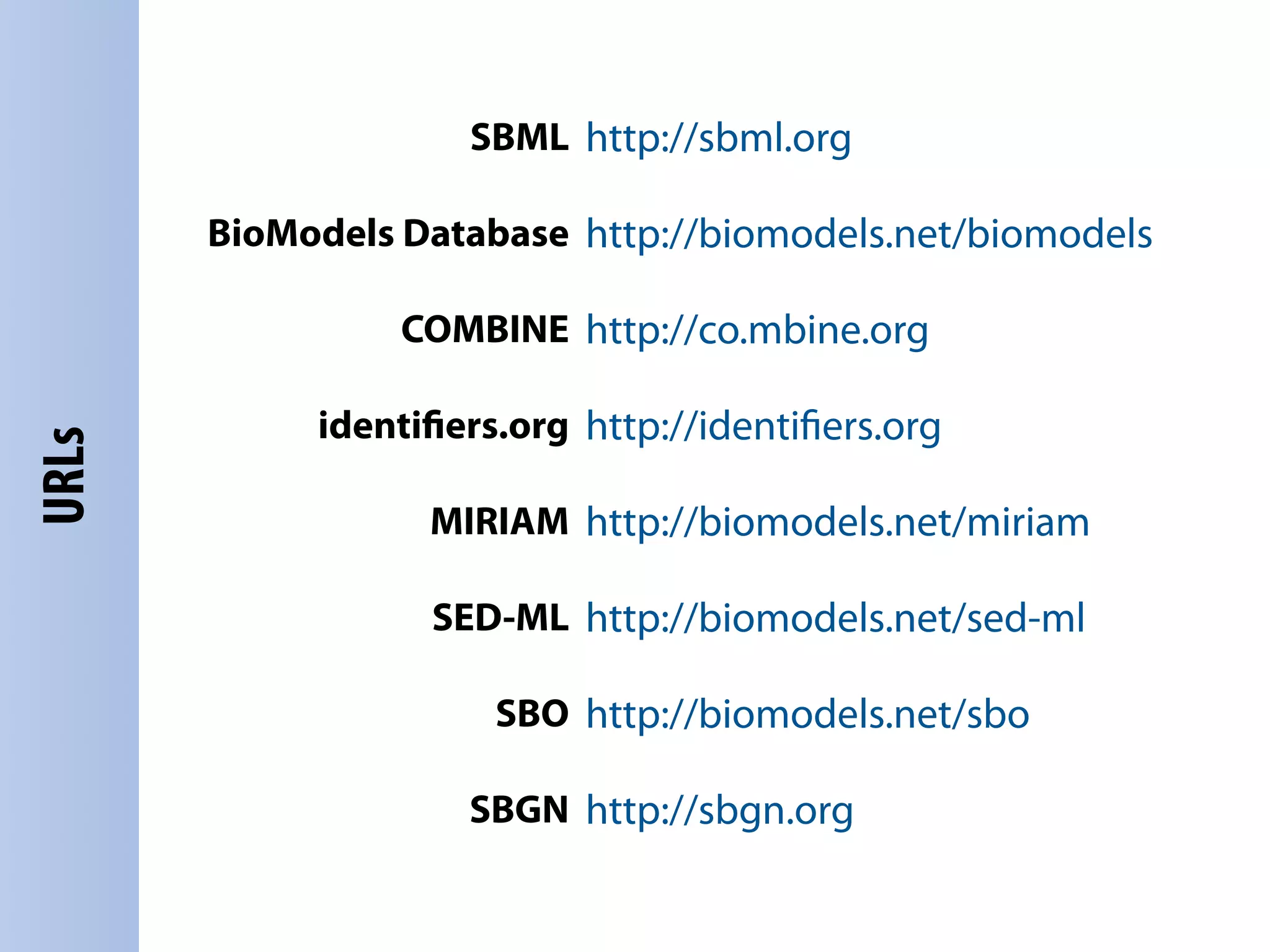 SBML http://sbml.org

       BioModels Database http://biomodels.net/biomodels

                 COMBINE http://co.mbine.org

            identiﬁers.org http://identiﬁers.org
URLs




                  MIRIAM http://biomodels.net/miriam

                  SED-ML http://biomodels.net/sed-ml

                      SBO http://biomodels.net/sbo

                    SBGN http://sbgn.org
 