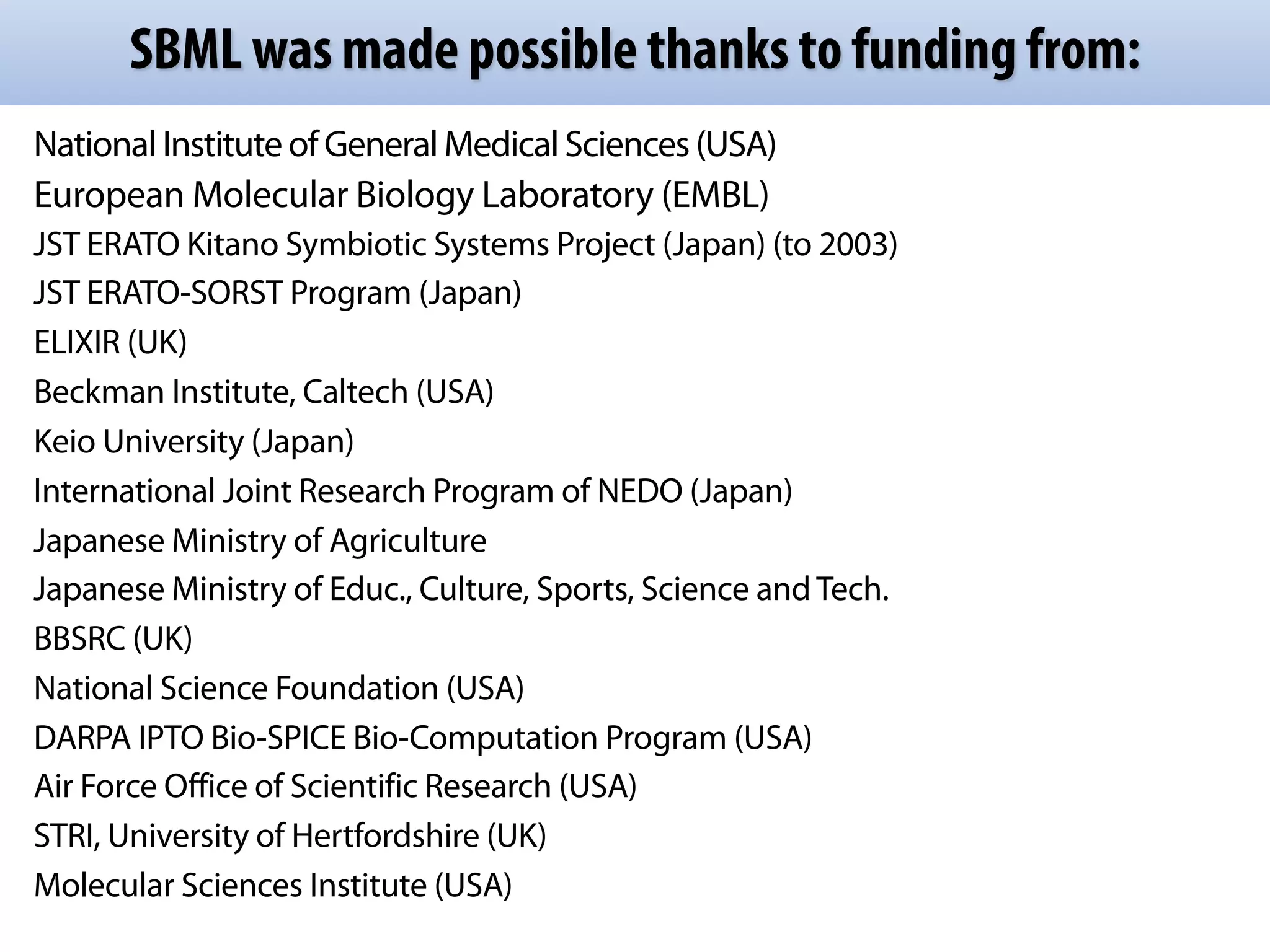 SBML was made possible thanks to funding from:
National Institute of General Medical Sciences (USA)
European Molecular Biology Laboratory (EMBL)
JST ERATO Kitano Symbiotic Systems Project (Japan) (to 2003)
JST ERATO-SORST Program (Japan)
ELIXIR (UK)
Beckman Institute, Caltech (USA)
Keio University (Japan)
International Joint Research Program of NEDO (Japan)
Japanese Ministry of Agriculture
Japanese Ministry of Educ., Culture, Sports, Science and Tech.
BBSRC (UK)
National Science Foundation (USA)
DARPA IPTO Bio-SPICE Bio-Computation Program (USA)
Air Force Office of Scientific Research (USA)
STRI, University of Hertfordshire (UK)
Molecular Sciences Institute (USA)
 