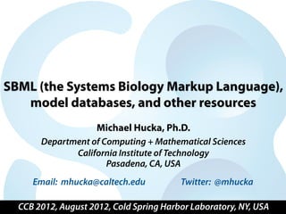 SBML (the Systems Biology Markup Language),
   model databases, and other resources
                     Michael Hucka, Ph.D.
       Department of Computing + Mathematical Sciences
              California Institute of Technology
                      Pasadena, CA, USA
     Email: mhucka@caltech.edu           Twitter: @mhucka

  CCB 2012, August 2012, Cold Spring Harbor Laboratory, NY, USA
 