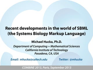 Recent developments in the world of SBML
(the Systems Biology Markup Language)
Michael Hucka, Ph.D.
Department of Computing + Mathematical Sciences
California Institute of Technology
Pasadena, CA, USA
COMBINE 2013, Paris, September 2013
Email: mhucka@caltech.edu Twitter: @mhucka
 
