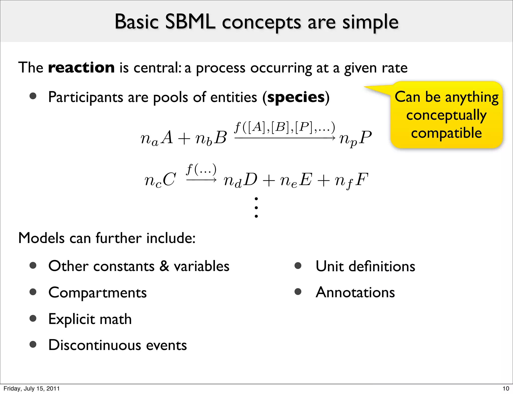 Basic SBML concepts are simple

     The reaction is central: a process occurring at a given rate

         •      Participants are pools of entities (species)             Can be anything
                                                                          conceptually
                                                  f ([A],[B],[P ],...)
                                na A + nb B       − − − − − − → np P
                                                   −−−−−−                  compatible

                                       f (...)
                                nc C   −−
                                        −→       nd D + ne E + nf F
                                                    .
                                                    .
                                                    .
     Models can further include:
         •      Other constants & variables               •   Unit deﬁnitions
         •      Compartments                              •   Annotations
         •      Explicit math
         •      Discontinuous events

Friday, July 15, 2011                                                                      10
 