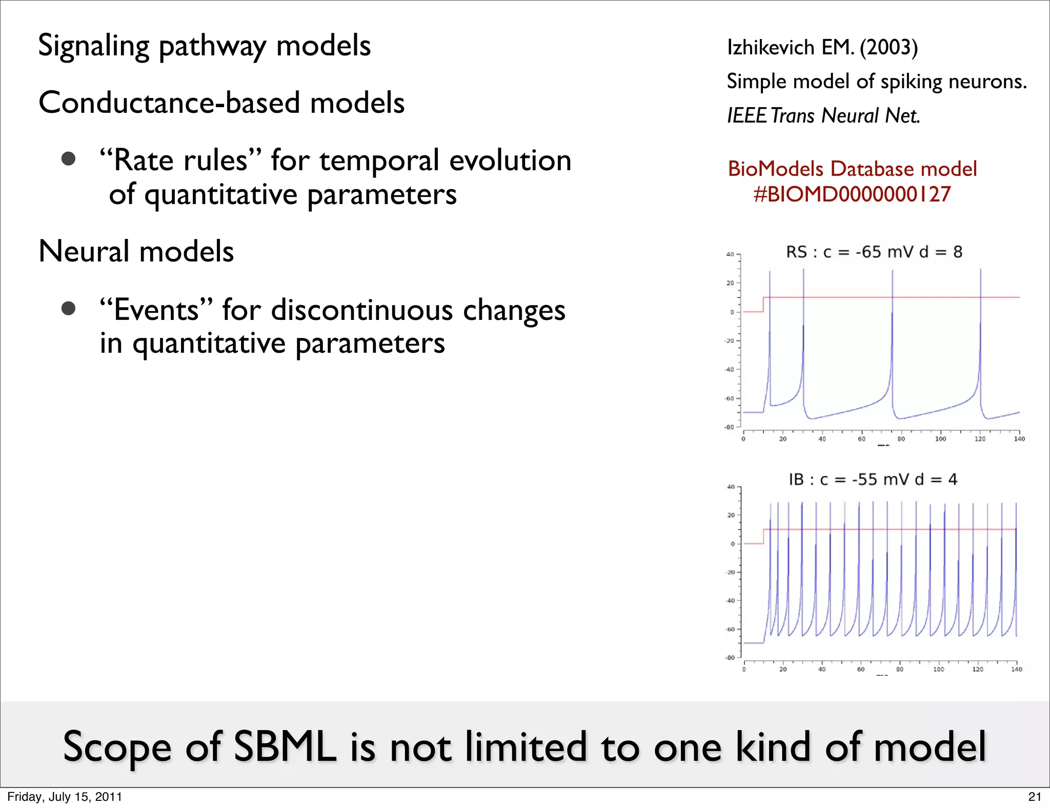 Signaling pathway models                         Izhikevich EM. (2003)
                                                      Simple model of spiking neurons.
     Conductance-based models                         IEEE Trans Neural Net.

         •      “Rate rules” for temporal evolution
                 of quantitative parameters
                                                      BioModels Database model
                                                         #BIOMD0000000127

     Neural models

         •      “Events” for discontinuous changes
                in quantitative parameters




          Scope of SBML is not limited to one kind of model
Friday, July 15, 2011                                                                    21
 