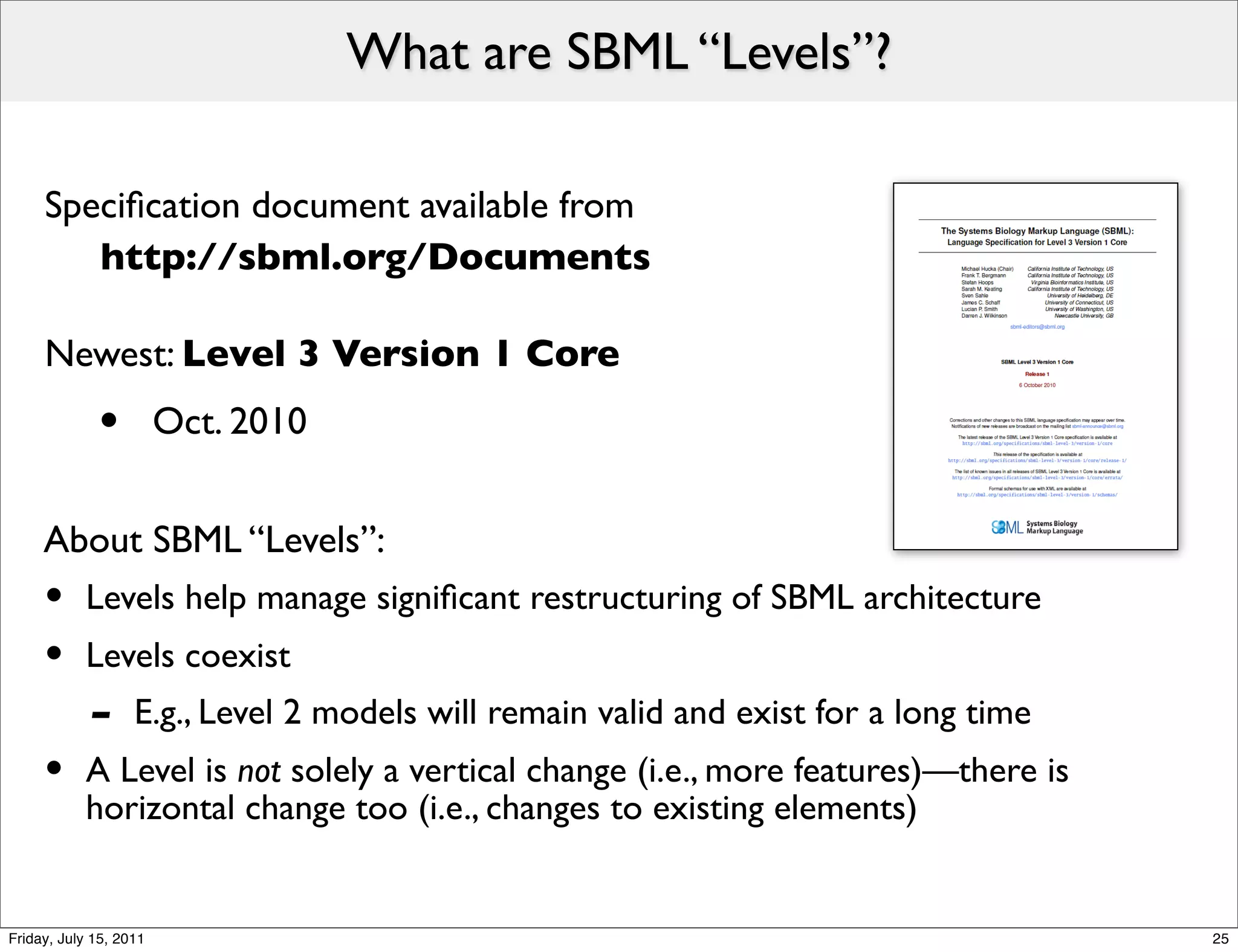 What are SBML “Levels”?

     Speciﬁcation document available from
     	

 http://sbml.org/Documents

     Newest: Level 3 Version 1 Core
             •          Oct. 2010


     About SBML “Levels”:
     •     Levels help manage signiﬁcant restructuring of SBML architecture
     •     Levels coexist
            -      E.g., Level 2 models will remain valid and exist for a long time
     •     A Level is not solely a vertical change (i.e., more features)—there is
           horizontal change too (i.e., changes to existing elements)


Friday, July 15, 2011                                                                 25
 