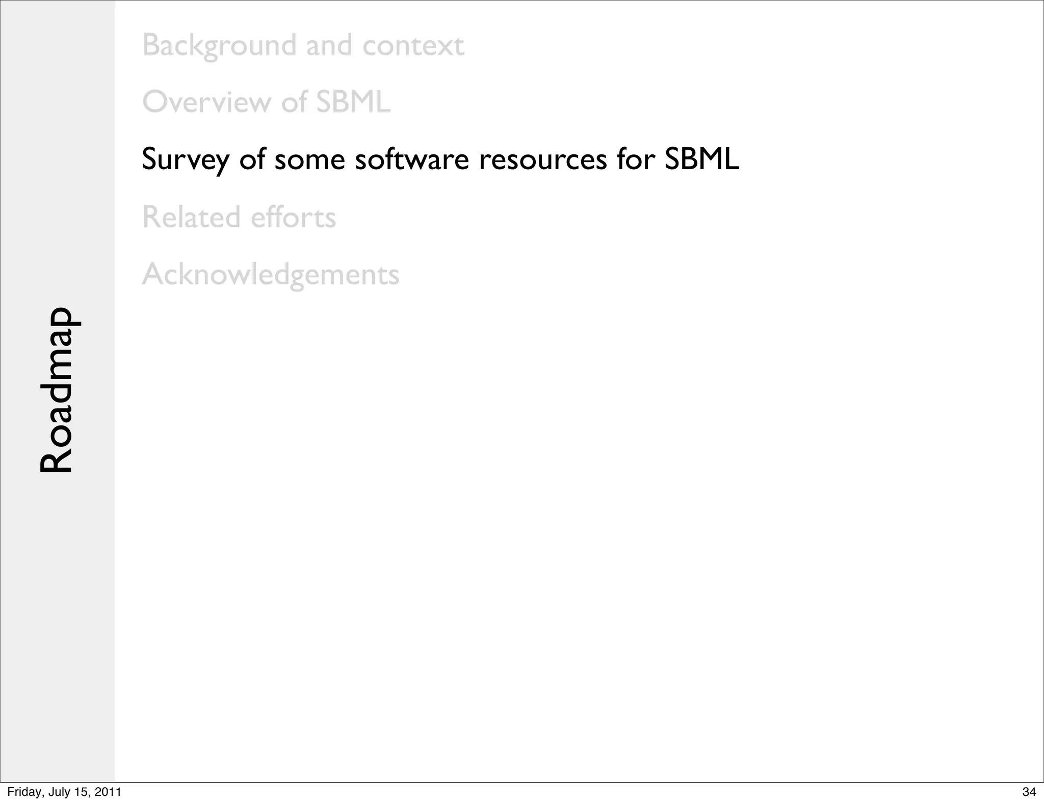 Background and context
                        Overview of SBML
                        Survey of some software resources for SBML
                        Related efforts
                        Acknowledgements
    Roadmap




Friday, July 15, 2011                                                34
 