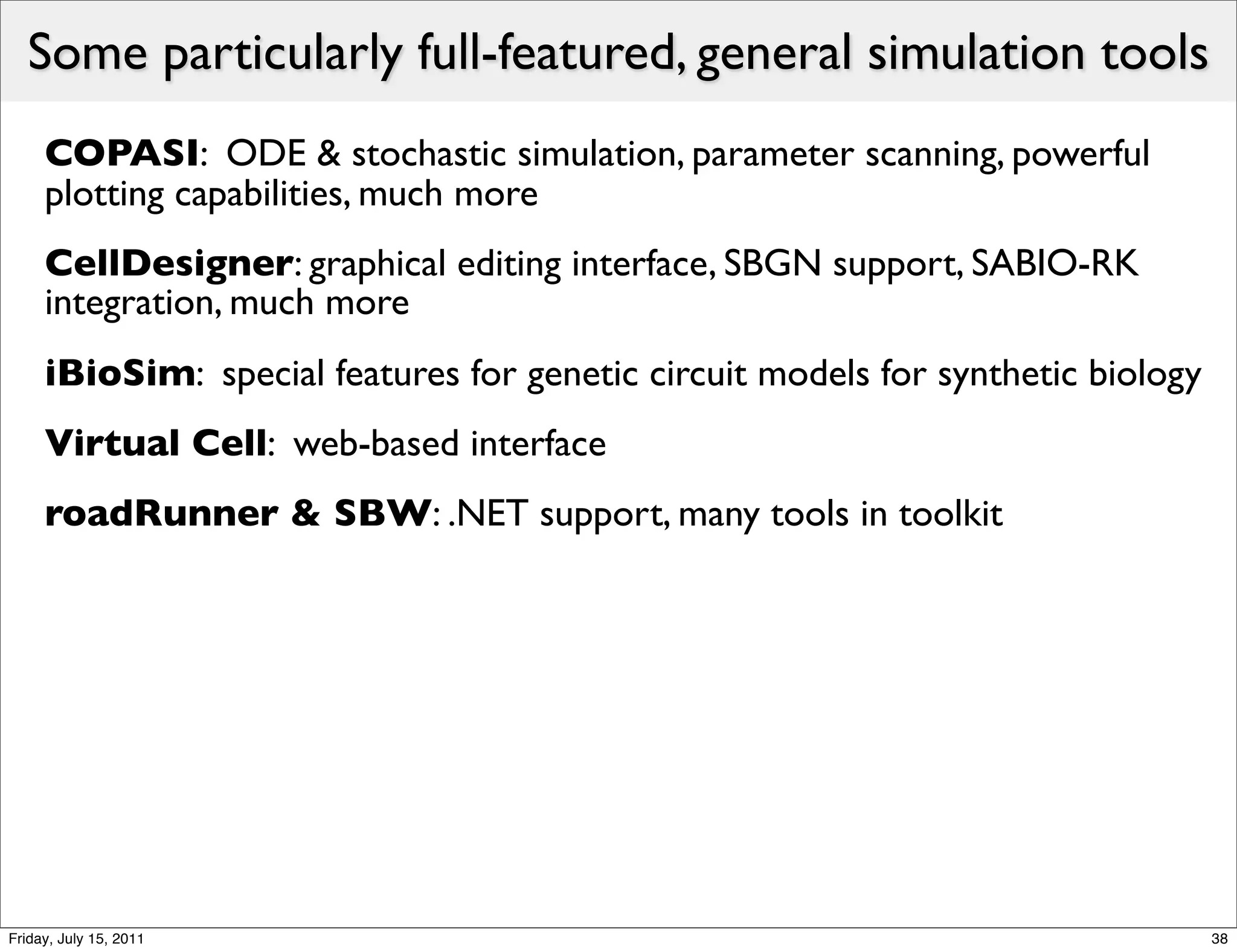 Some particularly full-featured, general simulation tools
     COPASI: ODE & stochastic simulation, parameter scanning, powerful
     plotting capabilities, much more
     CellDesigner: graphical editing interface, SBGN support, SABIO-RK
     integration, much more
     iBioSim: special features for genetic circuit models for synthetic biology
     Virtual Cell: web-based interface
     roadRunner & SBW: .NET support, many tools in toolkit




Friday, July 15, 2011                                                             38
 