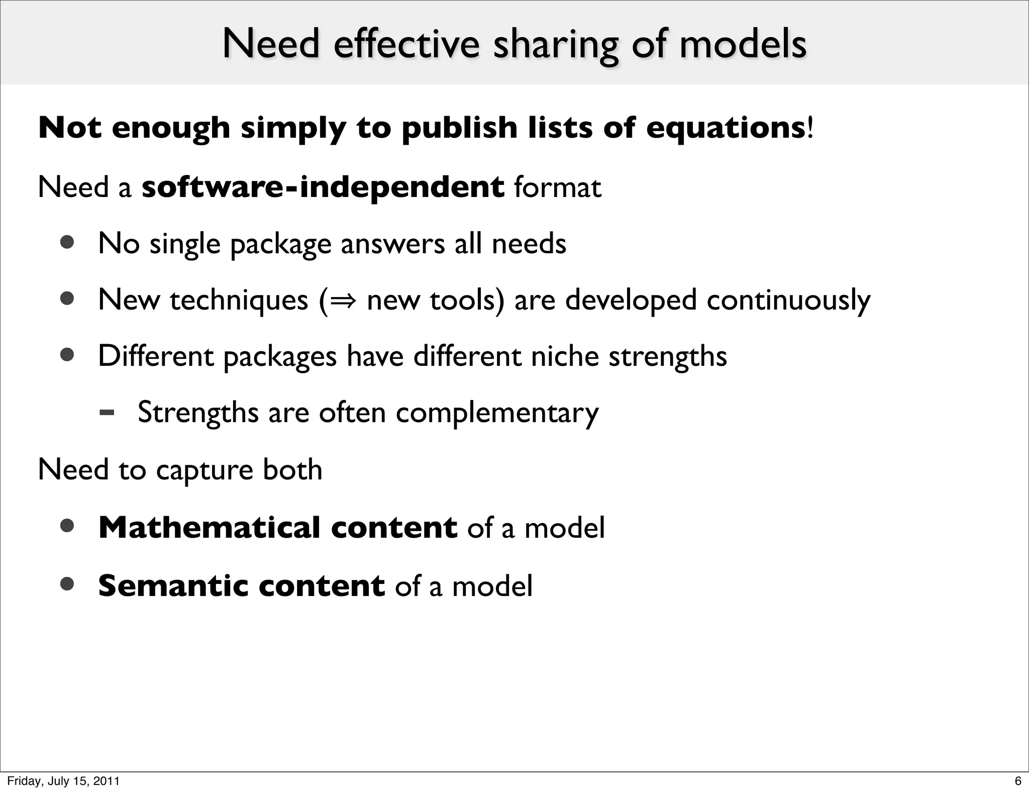 Need effective sharing of models
     Not enough simply to publish lists of equations!
     Need a software-independent format
         •      No single package answers all needs
         •      New techniques (        new tools) are developed continuously
         •      Different packages have different niche strengths
                -       Strengths are often complementary
     Need to capture both

         •      Mathematical content of a model

         •      Semantic content of a model




Friday, July 15, 2011                                                           6
 