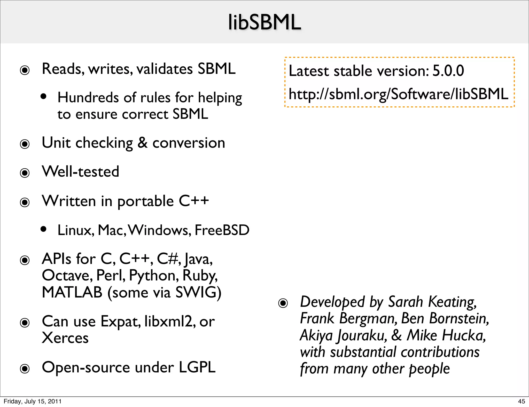 libSBML

     ๏ Reads, writes, validates SBML                Latest stable version: 5.0.0
            •      Hundreds of rules for helping    http://sbml.org/Software/libSBML
                   to ensure correct SBML
     ๏ Unit checking & conversion
     ๏ Well-tested
     ๏ Written in portable C++
            •      Linux, Mac, Windows, FreeBSD
     ๏ APIs for C, C++, C#, Java,
       Octave, Perl, Python, Ruby,
       MATLAB (some via SWIG)
                                                   ๏ Developed by Sarah Keating,
     ๏ Can use Expat, libxml2, or                    Frank Bergman, Ben Bornstein,
       Xerces                                        Akiya Jouraku, & Mike Hucka,
                                                     with substantial contributions
     ๏ Open-source under LGPL                        from many other people
Friday, July 15, 2011                                                                  45
 