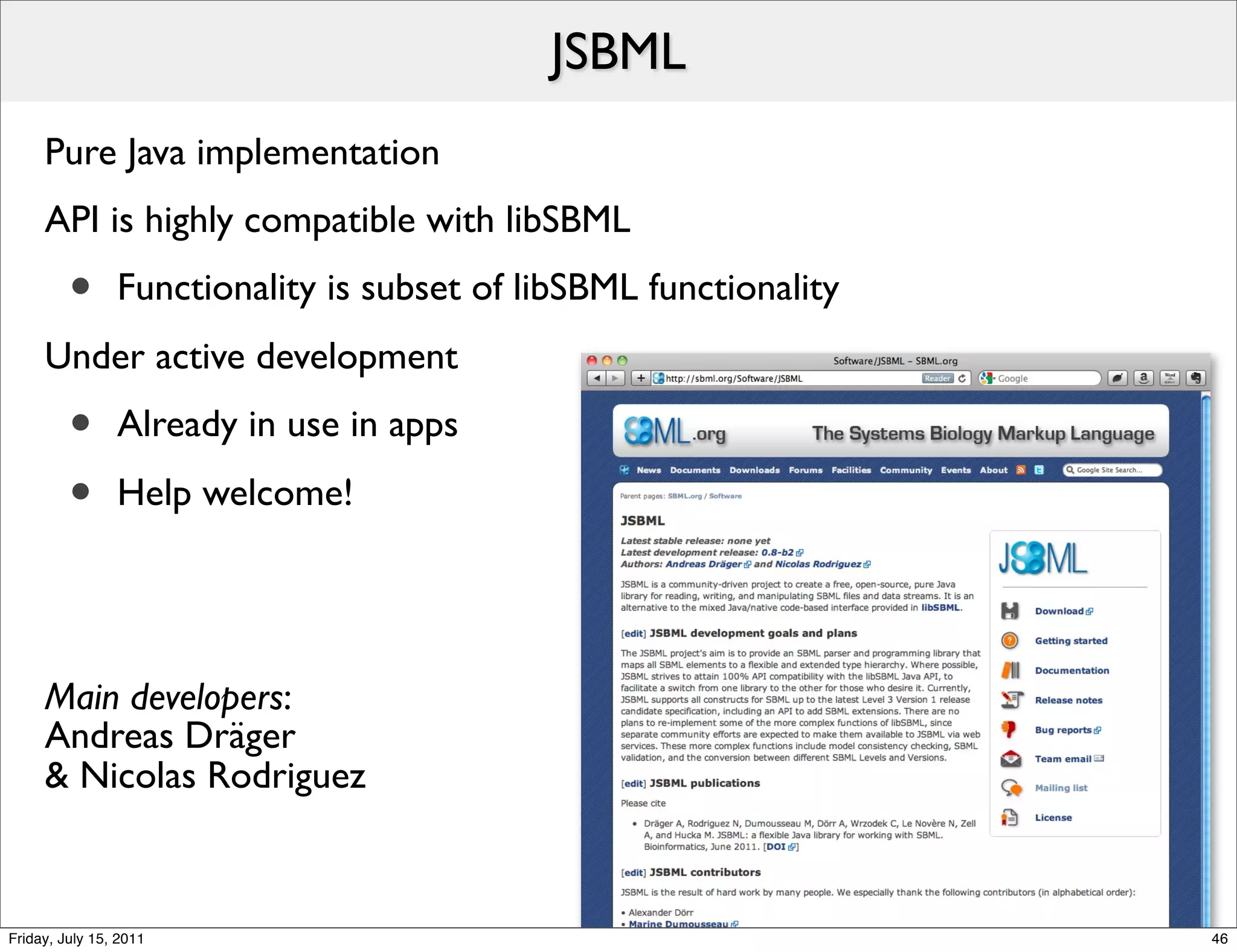 JSBML
     Pure Java implementation
     API is highly compatible with libSBML
         •      Functionality is subset of libSBML functionality
     Under active development
         •      Already in use in apps

         •      Help welcome!




     Main developers:
     Andreas Dräger
     & Nicolas Rodriguez



Friday, July 15, 2011                                              46
 