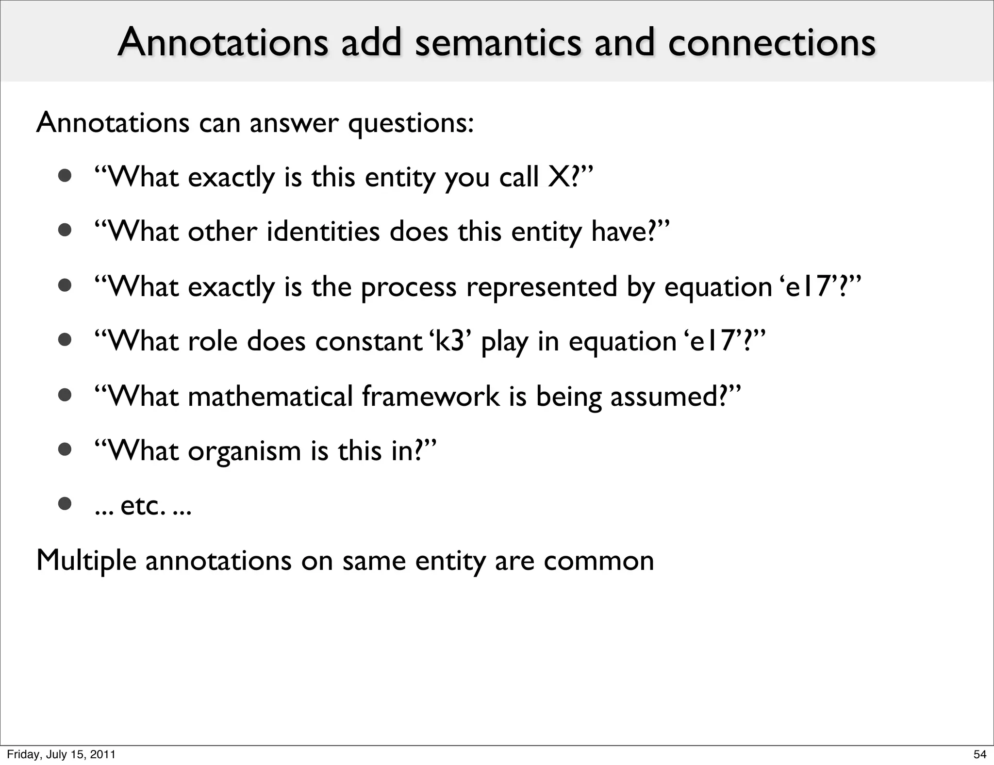 Annotations add semantics and connections
     Annotations can answer questions:
         •      “What exactly is this entity you call X?”
         •      “What other identities does this entity have?”

         •      “What exactly is the process represented by equation ‘e17’?”
         •      “What role does constant ‘k3’ play in equation ‘e17’?”

         •      “What mathematical framework is being assumed?”
         •      “What organism is this in?”
         •      ... etc. ...
     Multiple annotations on same entity are common




Friday, July 15, 2011                                                          54
 