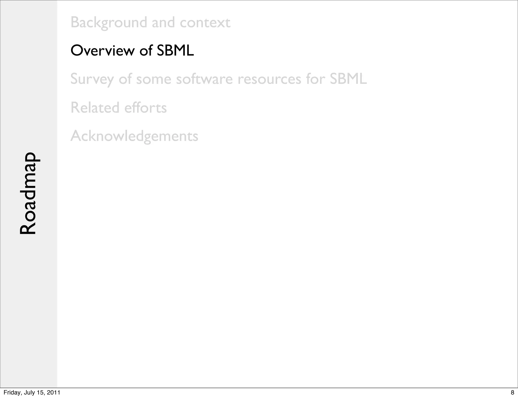 Background and context
                        Overview of SBML
                        Survey of some software resources for SBML
                        Related efforts
                        Acknowledgements
    Roadmap




Friday, July 15, 2011                                                8
 