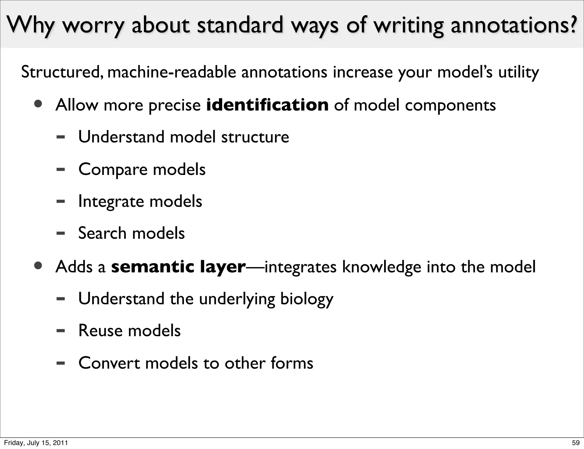 Why worry about standard ways of writing annotations?
     Structured, machine-readable annotations increase your model’s utility

         •      Allow more precise identiﬁcation of model components
                -       Understand model structure
                -       Compare models
                -       Integrate models
                -       Search models

         •      Adds a semantic layer—integrates knowledge into the model
                -       Understand the underlying biology
                -       Reuse models
                -       Convert models to other forms



Friday, July 15, 2011                                                         59
 