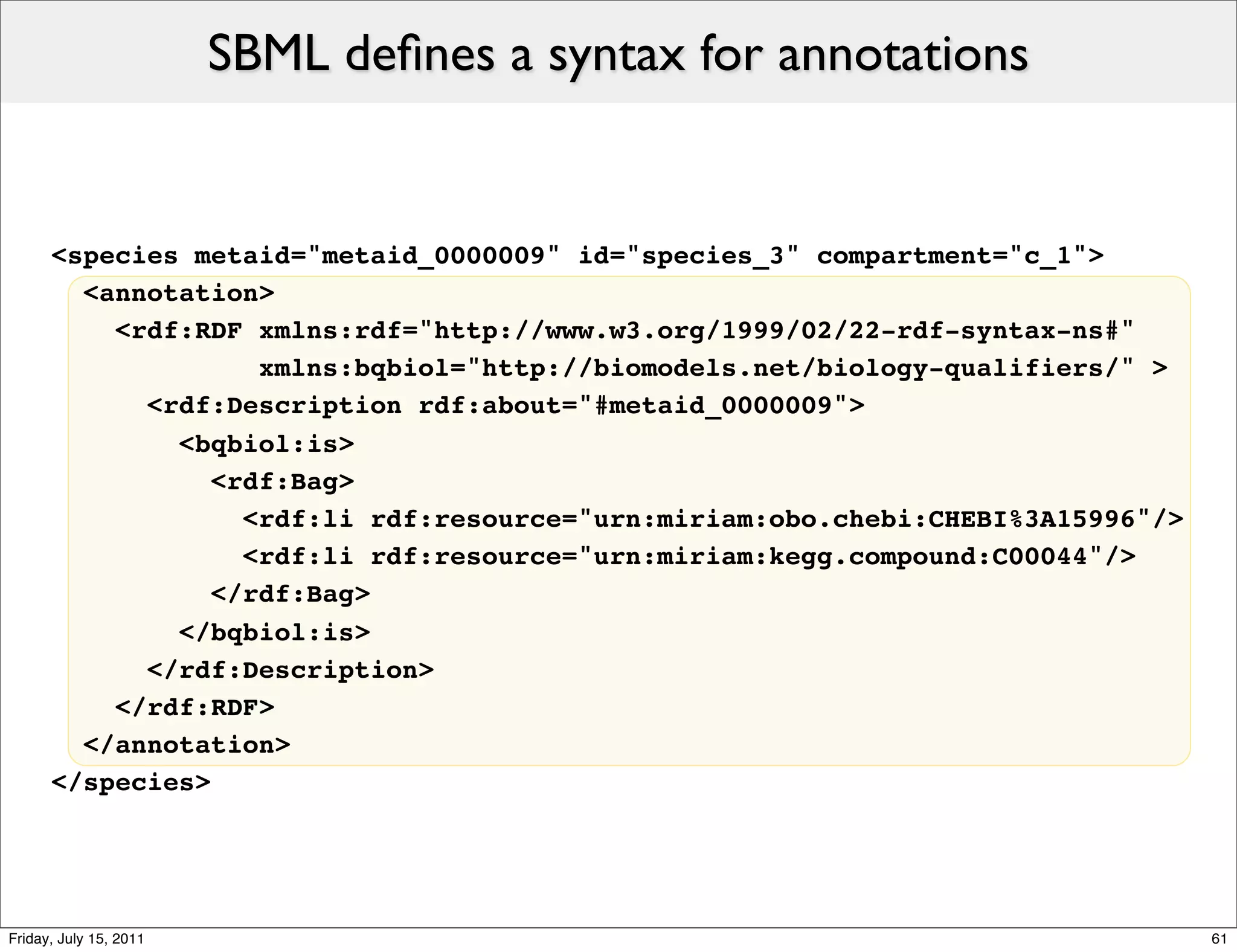 SBML deﬁnes a syntax for annotations


      <species metaid="metaid_0000009" id="species_3" compartment="c_1">
        <annotation>
          <rdf:RDF xmlns:rdf="http://www.w3.org/1999/02/22-rdf-syntax-ns#"
                    xmlns:bqbiol="http://biomodels.net/biology-qualifiers/" >
            <rdf:Description rdf:about="#metaid_0000009">
              <bqbiol:is>
                 <rdf:Bag>
                   <rdf:li rdf:resource="urn:miriam:obo.chebi:CHEBI%3A15996"/>
                   <rdf:li rdf:resource="urn:miriam:kegg.compound:C00044"/>
                 </rdf:Bag>
              </bqbiol:is>
            </rdf:Description>
          </rdf:RDF>
        </annotation>
      </species>




Friday, July 15, 2011                                                            61
 