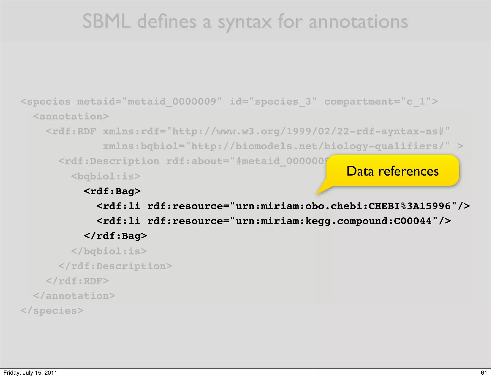 SBML deﬁnes a syntax for annotations


      <species metaid="metaid_0000009" id="species_3" compartment="c_1">
        <annotation>
          <rdf:RDF xmlns:rdf="http://www.w3.org/1999/02/22-rdf-syntax-ns#"
                    xmlns:bqbiol="http://biomodels.net/biology-qualifiers/" >
            <rdf:Description rdf:about="#metaid_0000009">
              <bqbiol:is>                                 Data references
                 <rdf:Bag>
                   <rdf:li rdf:resource="urn:miriam:obo.chebi:CHEBI%3A15996"/>
                   <rdf:li rdf:resource="urn:miriam:kegg.compound:C00044"/>
                 </rdf:Bag>
              </bqbiol:is>
            </rdf:Description>
          </rdf:RDF>
        </annotation>
      </species>




Friday, July 15, 2011                                                            61
 