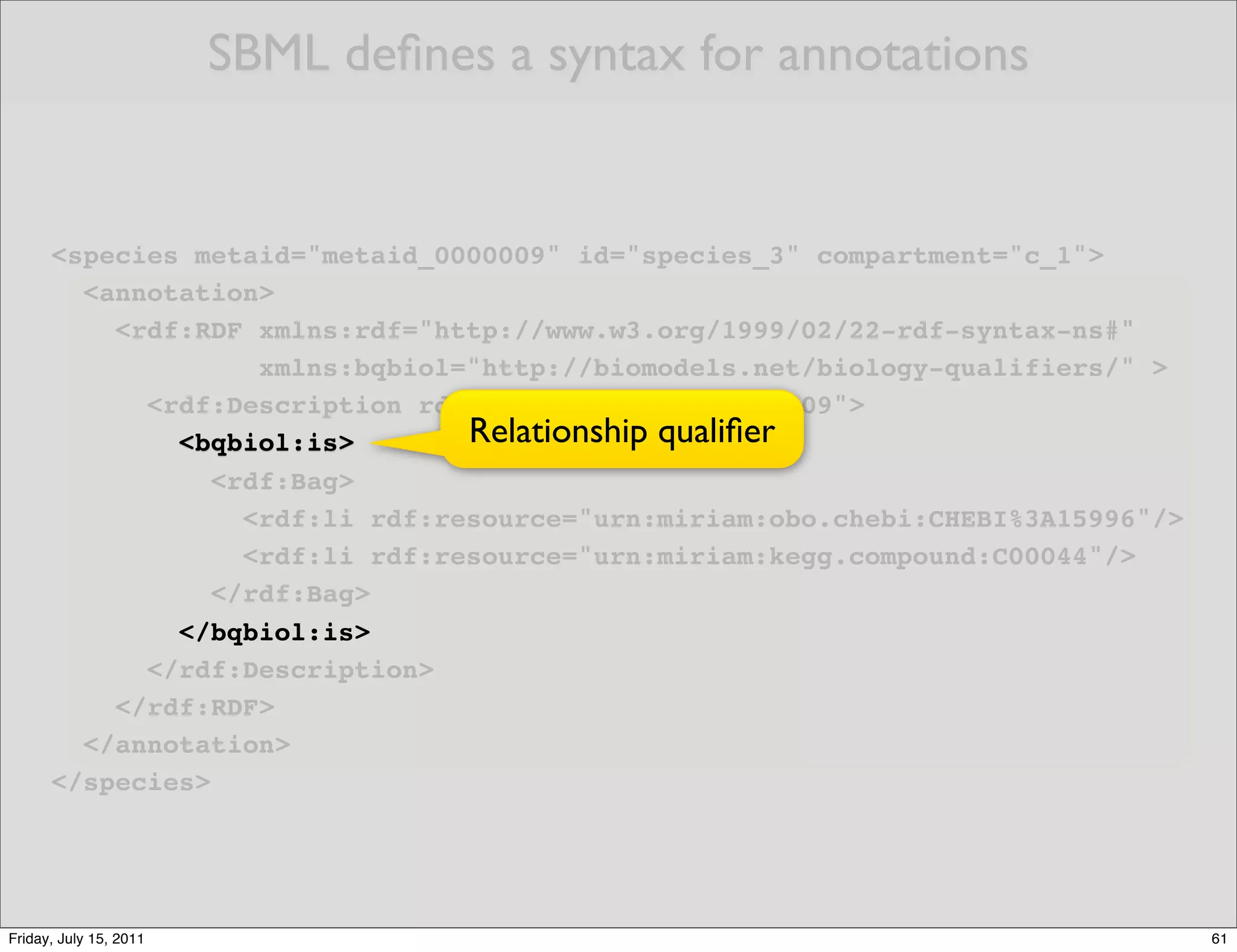 SBML deﬁnes a syntax for annotations


      <species metaid="metaid_0000009" id="species_3" compartment="c_1">
        <annotation>
          <rdf:RDF xmlns:rdf="http://www.w3.org/1999/02/22-rdf-syntax-ns#"
                    xmlns:bqbiol="http://biomodels.net/biology-qualifiers/" >
            <rdf:Description rdf:about="#metaid_0000009">
              <bqbiol:is>        Relationship qualiﬁer
                 <rdf:Bag>
                   <rdf:li rdf:resource="urn:miriam:obo.chebi:CHEBI%3A15996"/>
                   <rdf:li rdf:resource="urn:miriam:kegg.compound:C00044"/>
                 </rdf:Bag>
              </bqbiol:is>
            </rdf:Description>
          </rdf:RDF>
        </annotation>
      </species>




Friday, July 15, 2011                                                            61
 