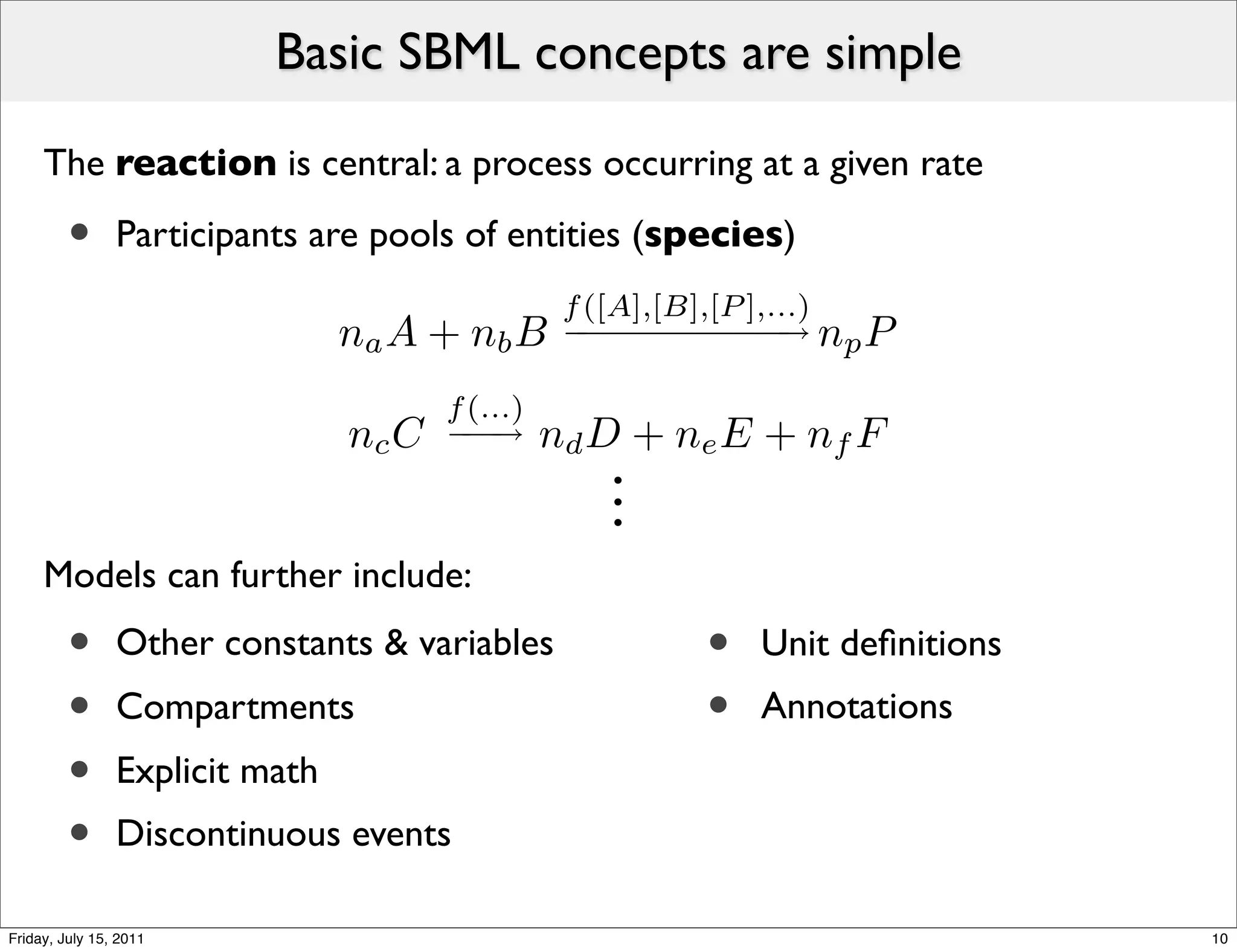 Basic SBML concepts are simple

     The reaction is central: a process occurring at a given rate

         •      Participants are pools of entities (species)
                                                  f ([A],[B],[P ],...)
                                na A + nb B       − − − − − − → np P
                                                   −−−−−−

                                       f (...)
                                nc C   −−
                                        −→       nd D + ne E + nf F
                                                    .
                                                    .
                                                    .
     Models can further include:
         •      Other constants & variables               •   Unit deﬁnitions
         •      Compartments                              •   Annotations
         •      Explicit math
         •      Discontinuous events

Friday, July 15, 2011                                                           10
 