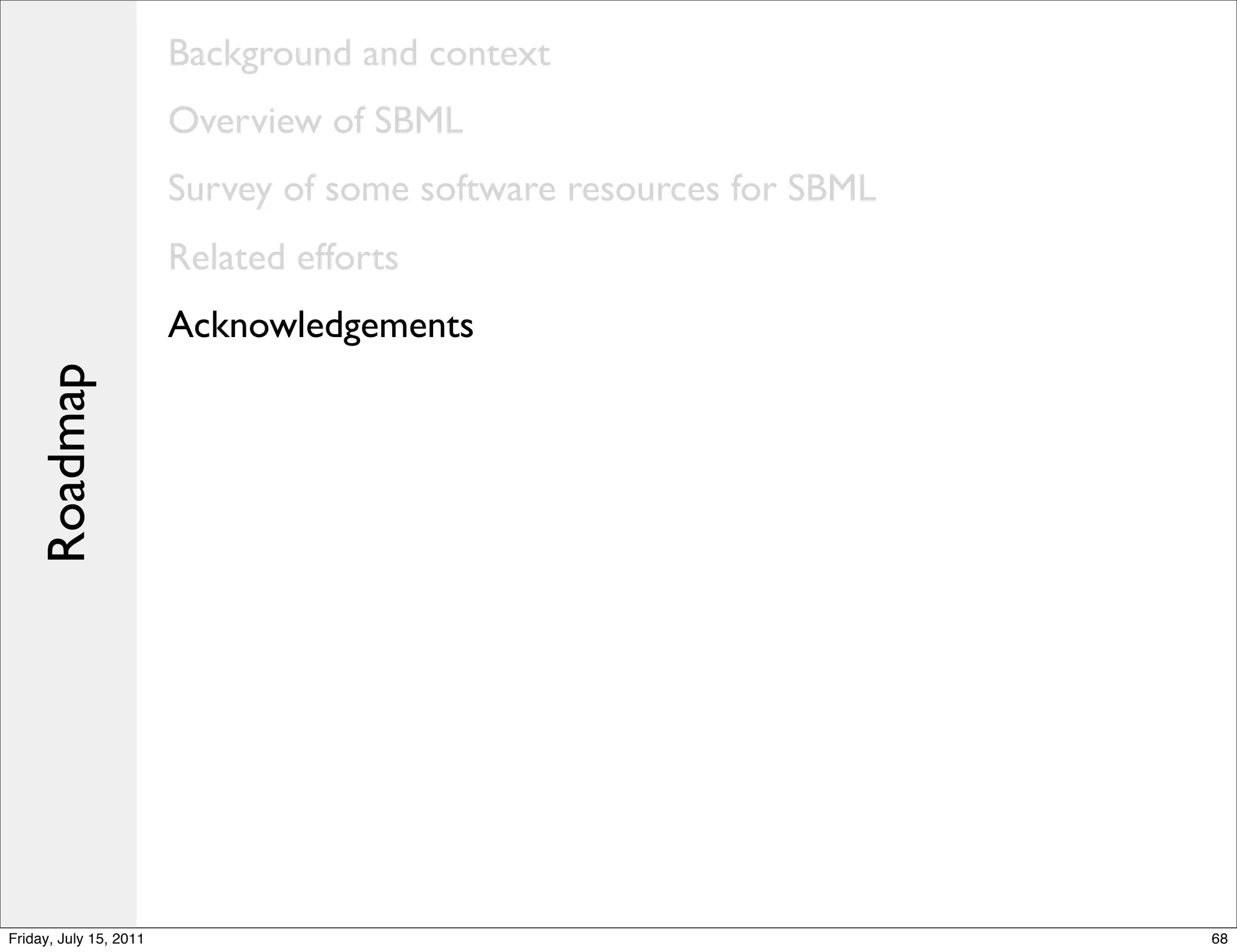 Background and context
                        Overview of SBML
                        Survey of some software resources for SBML
                        Related efforts
                        Acknowledgements
    Roadmap




Friday, July 15, 2011                                                68
 