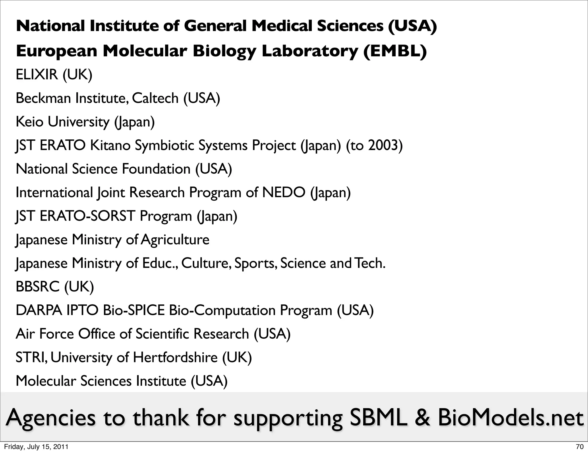 National Institute of General Medical Sciences (USA)
   European Molecular Biology Laboratory (EMBL)
   ELIXIR (UK)
   Beckman Institute, Caltech (USA)
   Keio University (Japan)
   JST ERATO Kitano Symbiotic Systems Project (Japan) (to 2003)
   National Science Foundation (USA)
   International Joint Research Program of NEDO (Japan)
   JST ERATO-SORST Program (Japan)
   Japanese Ministry of Agriculture
   Japanese Ministry of Educ., Culture, Sports, Science and Tech.
   BBSRC (UK)
   DARPA IPTO Bio-SPICE Bio-Computation Program (USA)
   Air Force Office of Scientific Research (USA)
   STRI, University of Hertfordshire (UK)
   Molecular Sciences Institute (USA)

Agencies to thank for supporting SBML & BioModels.net
Friday, July 15, 2011                                               70
 