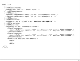 <sbml ...>
  ...
  <listOfCompartments>
    <compartment id="cell" size="1e-15" />
  </listOfCompartments>
  <listOfSpecies>
    <species compartment="cell" id="S1" initialAmount="1000" />
    <species compartment="cell" id="S2" initialAmount="0" />
  <listOfSpecies>
  <listOfParameters>
    <parameter id="k" value="0.005" sboTerm="SBO:0000339" />
  <listOfParameters>
  <listOfReactions>
    <reaction id="r1" reversible="false">
      <listOfReactants>
        <speciesReference species="S1" stoichiometry="2" sboTerm="SBO:0000010" />
      </listOfReactants>
      <listOfProducts>
        <speciesReference species="S1" stoichiometry="2" sboTerm="SBO:0000011" />
      </listOfProducts>
      <kineticLaw sboTerm="SBO:0000052">
        <math>
         ...
        <math>
  ...
</sbml>




                                                                                    26
 