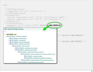<sbml ...>
  ...
  <listOfCompartments>
    <compartment id="cell" size="1e-15" />
  </listOfCompartments>
  <listOfSpecies>
    <species compartment="cell" id="S1" initialAmount="1000" />
    <species compartment="cell" id="S2" initialAmount="0" />
  <listOfSpecies>
  <listOfParameters>
    <parameter id="k" value="0.005" sboTerm="SBO:0000339" />
                                             SBO:0000339
  <listOfParameters>
  <listOfReactions>
    <reaction id="r1" reversible="false">
      <listOfReactants>
        <speciesReference species="S1" stoichiometry="2" sboTerm="SBO:0000010" />
      </listOfReactants>
      <listOfProducts>
        <speciesReference species="S1" stoichiometry="2" sboTerm="SBO:0000011" />
      </listOfProducts>
      <kineticLaw sboTerm="SBO:0000052">
        <math>
         ...
        <math>
  ...
</sbml>




                                                                                    26
 