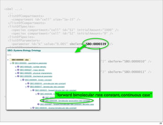 <sbml ...>
  ...
  <listOfCompartments>
    <compartment id="cell" size="1e-15" />
  </listOfCompartments>
  <listOfSpecies>
    <species compartment="cell" id="S1" initialAmount="1000" />
    <species compartment="cell" id="S2" initialAmount="0" />
  <listOfSpecies>
  <listOfParameters>
    <parameter id="k" value="0.005" sboTerm="SBO:0000339" />
                                             SBO:0000339
  <listOfParameters>
  <listOfReactions>
    <reaction id="r1" reversible="false">
      <listOfReactants>
        <speciesReference species="S1" stoichiometry="2" sboTerm="SBO:0000010" />
      </listOfReactants>
      <listOfProducts>
        <speciesReference species="S1" stoichiometry="2" sboTerm="SBO:0000011" />
      </listOfProducts>
      <kineticLaw sboTerm="SBO:0000052">
        <math>
         ...
        <math>
  ...
</sbml>                     “forward bimolecular rate constant, continuous case”




                                                                                    26
 