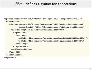 SBML deﬁnes a syntax for annotations


<species metaid="metaid_0000009" id="species_3" compartment="c_1">
  <annotation>
    <rdf:RDF xmlns:rdf="http://www.w3.org/1999/02/22-rdf-syntax-ns#"
              xmlns:bqbiol="http://biomodels.net/biology-qualifiers/" >
      <rdf:Description rdf:about="#metaid_0000009">
        <bqbiol:is>
           <rdf:Bag>
             <rdf:li rdf:resource="urn:miriam:obo.chebi:CHEBI%3A15996"/>
             <rdf:li rdf:resource="urn:miriam:kegg.compound:C00044"/>
           </rdf:Bag>
        </bqbiol:is>
      </rdf:Description>
    </rdf:RDF>
  </annotation>
</species>




                                                                           31
 