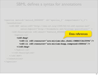 SBML deﬁnes a syntax for annotations


<species metaid="metaid_0000009" id="species_3" compartment="c_1">
  <annotation>
    <rdf:RDF xmlns:rdf="http://www.w3.org/1999/02/22-rdf-syntax-ns#"
              xmlns:bqbiol="http://biomodels.net/biology-qualifiers/" >
      <rdf:Description rdf:about="#metaid_0000009">
        <bqbiol:is>                                 Data references
           <rdf:Bag>
             <rdf:li rdf:resource="urn:miriam:obo.chebi:CHEBI%3A15996"/>
             <rdf:li rdf:resource="urn:miriam:kegg.compound:C00044"/>
           </rdf:Bag>
        </bqbiol:is>
      </rdf:Description>
    </rdf:RDF>
  </annotation>
</species>




                                                                           31
 