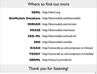 Where to ﬁnd out more
               SBML http://sbml.org
BioModels Database http://biomodels.net/biomodels
            MIRIAM http://biomodels.net/miriam
              MIASE http://biomodels.net/miase
            SED-ML http://biomodels.net/sed-ml
                SBO http://biomodels.net/sbo
              KiSAO http://www.ebi.ac.uk/compneur-srv/kisao/
             TEDDY http://www.ebi.ac.uk/compneur-srv/teddy/
             SBRML http://tinyurl.com/sbrml

             Thank you for listening!
                                                               40
 
