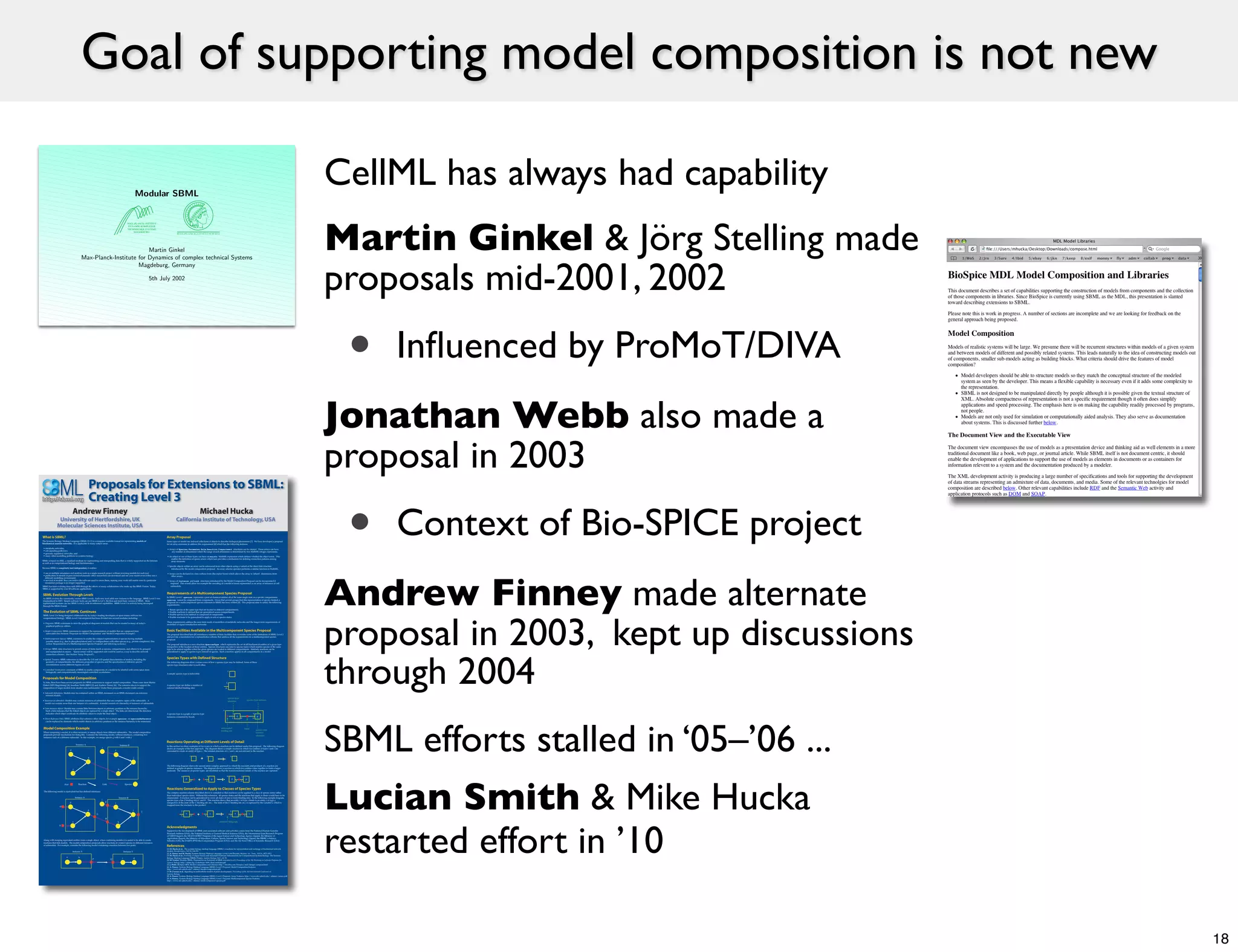 Goal of supporting model composition is not new

                                                                                                                Modular SBML
                                                                                                                                                                                                                                                                           CellML has always had capability
                                                                                                                                                                                                                                                                           Martin Ginkel & Jörg Stelling made
                                                                                                   MAX−PLANCK−INSTITUT
                                                                                                   DYNAMIK KOMPLEXER
                                                                                                   TECHNISCHER SYSTEME
                                                                                                       MAGDEBURG




                                                                       Martin Ginkel




                                                                                                                                                                                                                                                                           proposals mid-2001, 2002
                                              Max-Planck-Institute for Dynamics of complex technical Systems
                                                                   Magdeburg, Germany

                                                                                                                       5th July 2002




                                                                                                                                                                                                                                                                            •   Inﬂuenced by ProMoT/DIVA
                                                                                                                                                                                                                                                                           Jonathan Webb also made a
                                                                                                                                                                                                                                                                           proposal in 2003
The Systems Biology Markup Language (SBML) [1-3] is a computer-readable format for representing models of
biochemical reaction networks. It is applicable to many subject areas:

 • metabolic networks,
 • cell-signaling pathways,
 • genomic regulatory networks, and
 • many other modelling problems in systems biology.

SBML is based on XML, a standard medium for representing and transporting data that is widely supported on the Internet
as well as in computational biology and bioinformatics.

Because SBML is completely tool-independent, it enables
                                                                                                                               Some types of model use indexed collections of objects to describe biological phenomena [7]. We have developed a proposal
                                                                                                                               for an array extension to address this requirement [8] which has the following features:

                                                                                                                               • Arrays of        ,           ,      ,           ,                structures can be created. These arrays can have
                                                                                                                                   any number of dimensions where the range of each dimension is determined by two MathML integer expressions.

                                                                                                                               • An object of one of these types can have an          MathML expression which defines whether the object exists. This
                                                                                                                                  enables the definition of sparse arrays which turn provides a mechanism for defining connection patterns among
                                                                                                                                  array elements.

                                                                                                                               • Specific objects within an array can be referenced from other objects using a variant of the direct link structure
                                                                                                                                   introduced by the model composition proposal. An array selector operator performs a similar function in MathML.
                                                                                                                                                                                                                                                                            •   Context of Bio-SPICE project
                                                                                                                                                                                                                                                                           Andrew Finney made alternate
 • use of multiple simulation and analysis tools in a single research project without rewriting models for each tool           • Arrays can be declared in a less verbose form (the implied form) which allows the array to 'inherit' dimensions from
 • publication of models in peer-reviewed journals: other researchers can download and use your model even if they use a          other arrays.
   different modelling environment
 • survival of models: they can outlive the software used to create them, making your work still useful even if a particular   • Arrays of           and         structures introduced by the Model Composition Proposal can be incorporated if
   simulation package is no longer supported                                                                                      required. This would allow for example the encoding of a model of tissue represented as an array of instances of cell
SBML has been evolving since mid-2000 through the efforts of many collaborators who make up the SBML Forum. Today,                submodels.
SBML is supported by over 60 software applications


                                                                                                                               In SBML Level 2            represents a pool of chemical entities all of the same single state in a specific compartment.
As SBML evolves the community creates SBML Levels. Each new level adds new features to the language. SBML Level 2 was
                                                                                                                                          cannot be composed from components. Given that several groups find this representation of species limited, a
standardized in 2003. Simple software tools can use SBML Level 1, the first and most basic version of SBML. More
                                                                                                                               proposal for a multicomponent species extension to SBML has been written [9]. This proposal aims to satisfy the following
sophisticated systems can use SBML Level 2, with its enhanced capabilities. SBML Level 3 is actively being developed
                                                                                                                               requirements:
through the SBML Forum
                                                                                                                                • Relate species of the same type that are located in different compartments




                                                                                                                                                                                                                                                                           proposal in 2003, kept up discussions
                                                                                                                                • Enable reactions to defined that are generalized across compartments
SBML Level 3 is being designed collaboratively by today's leading developers of open-source software for                        • Enable species to be defined as composed of components
computational biology. SBML Level 3 development has been divided into several modules including:                                • Enable reactions to be generalized to apply to sets of species states

                                                                                                                               These requirements address the near-term needs of modellers of metabolic networks and the longer-term requirements of
• Diagrams: SBML extensions to store the graphical diagrams of models that can be created in many of today's
                                                                                                                               modellers of signal transduction networks.
   graphical pathway editors.

• Model Composition: SBML extensions to support the representation of models that are composed from
  submodels (See Sections 'Proposals for Model Composition' and 'Model Composition Example').                                  The proposal described here [8] introduces a number of basic facilities that overcome some of the limitations of SBML Level 2
                                                                                                                               and provide a foundation for a representation scheme that address all the requirements for a multicomponent species
• Multicomponent Species: SBML extensions to enable the compact representation of species having multiple                      proposal.
  possible states (e.g., due to phosphorylation) and/or configurations with other species (e.g., protein complexes). (See
  section 'Requirements of a Multicomponent Species Proposal' and following sections.)                                         The proposal introduces a new structure                      which represents the set of all biochemical entities of a given type
                                                                                                                               irrespective of the location of those entities. Species structures can refer to species types which enables species of the same
• Arrays: SBML data structures to permit arrays of items (such as species, compartments, and others) to be grouped             type to be related together when the given species are located in different compartments. Similarly reactions can be




                                                                                                                                                                                                                                                                           through 2004
   and manipulated en masse. Sparse arrays will be supported and could be used as a way to describe network                    generalized to apply to species types instead of species. Such a reaction applies to all compartments in a model.
   connection schemes. (See Section 'Array Proposal').

• Spatial Features: SBML extensions to describe the 2-D and 3-D spatial characteristics of models, including the
   geometry of compartments, the diffusion properties of species, and the specification of different species                   The following diagrams show various cases of how a species type may be defined. Some of these
   concentrations across different regions of a cell.                                                                          species type structures refer to each other.

• Controlled Vocabularies: extension of SBML to enable components of a model to be labelled with terms taken from
                                                                                                                                                                                                          t
   biologically and computationally meaningful controlled vocabularies.
                                                                                                                               A simple species type is indivisible



To date, there have been several proposals for SBML extensions to support model composition. These come from Martin                                                                                   v
Ginkel (MPI Magdeburg) [4], Jonathan Webb (BBN) [5] and Andrew Finney [6]. The common idea is to support the                   A species type can define a number of
composition of larger models from smaller ones (submodels). Under these proposals, a model could contain:                      external labelled binding sites                                        A

• Submodel definitions: Models may be contained within an SBML document or an SBML document can reference
   external models.
                                                                                                                                                                                                          species type
• Instances of submodels: Models may contain instances of submodels that are complete copies of the submodels. A                                                                                                                                  species type instance
                                                                                                                                                                                                          identifier
  model can contain more than one instance of a submodel. A model consists of a hierarchy of instances of submodels.

• Links between objects: Models may contain links between objects at arbitrary positions in the instance hierarchy.
   Such a link indicates that the linked objects are replaced by a single object. The links are directional; the direction                                                                        x
   indicates which object overloads its attribute values to create the final object.                                           A species type is a graph of species type                                              y                                 v
                                                                                                                               instances connected by bonds                                           0                       q                             p




                                                                                                                                                                                                                                                                           SBML efforts stalled in ‘05–’06 ...
• Direct Reference links: SBML attributes that reference other objects, for example          on                                                                                                                   C               B                     A
   can be replaced by elements which enable objects in arbitrary positions in the instance hierarchy to be referenced.


                                                                                                                                                                                                unoccupied                                bond
                                                                                                                                                                                                                                                            species type
                                                                                                                                                                                                binding site
 When composing a model, it is often necessary to merge objects from different submodels. The model composition                                                                                                                                             instance
 proposals provide mechanism for doing this. Consider the following model, without interfaces, containing two                                                                                                                                               identifier
 instances each of a different submodel. In this example, we merge species g with h and i with f:


                                        Instance A                                       Instance B                            In this section we show examples of two ways in which a reaction can be defined under this proposal. The following diagram
                                                                  i                                                            shows an example of the first approach. The diagram shows a simple reaction in which two entities of types t and z are
                               d                                                 f                                             consumed to create an entity of type s. The internal structure of t, z and s are not relevant to the reaction.

                                                                                                                                                        t                         z                           s
                                                     g                                                      j                                                         +
                                                                                                                               The following diagram shows the second more complex approach in which the reactants and products of a reaction are
                                   e                                                                                           defined as graphs of species instances. The diagram shows a reaction in which two entities come together to form a larger
                                                                                     h
                                                                                                                               molecule. The instances of species types are identified so that the transformational details of the reaction are captured.




                                                                                                                                                                                                                                                                           Lucian Smith & Mike Hucka
                                                                                                                                               w                                  v                   w                               v
                                                                                                                                                    0
                                                                                                                                                         B
                                                                                                                                                             0    +       0
                                                                                                                                                                              A
                                                                                                                                                                                          p                       0
                                                                                                                                                                                                                              B   A
                                                                                                                                                                                                                                              p

                        Port              Reaction                    Link                      Species


 The following model is equivalent but has defined interfaces:
                                                                                                                               The complex reaction scheme described above is extended so that reactions can be applied to a class of species states rather
                                                                                                                               than individual species states. Without this extension, all species states and the reactions that apply to them would have to be
                                       Instance A                                    Instance B                                enumerated. A reaction can be generalized to cover all states of one or more binding sites. In the following example diagram,
                                                                  i                                                            species type y has 2 binding sites C and D. This reaction shows that an entity t of type v binds to an entity s of type y
                               d                                        F        f                                             irrespective of the state of the C binding site on s. The state of the C binding site on s is captured by the variable G which is
                                                                                                                               mapped from the reactants to the product.
                  D
                                                     g                                                      j                                  y                              v                               y                           v
                                                                                                                 J
                                                             G                                                                             G
                                                                                                                                               C
                                                                                                                                                    s
                                                                                                                                                         D
                                                                                                                                                             0   +    0
                                                                                                                                                                              A
                                                                                                                                                                                      t               G
                                                                                                                                                                                                              C
                                                                                                                                                                                                                          s
                                                                                                                                                                                                                                  D       A
                                                                                                                                                                                                                                                    t




                                                                                                                                                                                                                                                                           restarted effort in ’10
                                                                        H
                                   e                                                 h                                                                                                        Arbitrary Subgraph
                  E

                                                                                                                               Support for the development of SBML and associated software and activities comes from the National Human Genome
                                                                                                                               Research Institute (USA), the National Institute of General Medical Sciences (USA), the International Joint Research Program
                                                                                                                               of NEDO (Japan), the ERATO-SORST Program of the Japan Science and Technology Agency (Japan), the Ministry of
                                                                                                                               Agriculture (Japan), the Ministry of Education, Culture, Sports, Science and Technology (Japan), the BBSRC e-Science
 Along with merging equivalent entities form a single object, when combining models it is useful to be able to create          Initiative (UK), the DARPA IPTO Bio-Computation Program (USA), and the Air Force Office of Scientific Research (USA).
 reactions that link models. The model composition proposals allow reactions to connect species in different instances
 of submodels. For example, consider the following model containing a reaction between two ports:
                                                                                                                               [1] M. Hucka et al., The systems biology markup language (SBML): a medium for representation and exchange of biochemical network
                                   Instance X                                                  Instance Y                      models, Bioinformatics, Vol 19, 524-531
                                                                                                                               [2] A. Finney and M. Hucka, Systems Biology Markup Language: Level 2 and Beyond, Biochem. Soc. Trans., Vol 31, 1472-1473
                                                                                                                               [3] M. Hucka et al., Evolving a Lingua Franca and Associated Software Infrastructure for Computational Systems Biology: The Systems
                          a               b                                                c                                   Biology Markup Language (SBML) Project, Systems Biology, Vol 1, 41-53
                                                         P                   Q                              d
                                                                                                                               [4] M. Ginkel, Modular SBML, Proposal for an Extension of SBML towards level 2 Proceedings of the 5th Workshop on Software Platforms for
                                                                                                                               Systems Biology, http://sbml.org/workshops/fifth/sbml-modular.pdf
                                                                                                                               [5] J. Webb, BioSpice MDL Model Composition and Libraries http://bio.bbn.com/biospice/mdl/design/compose.html
                                                                                                                               [6] A. Finney, Systems Biology Markup Language (SBML) Level 3 Proposal: Model Composition Features
                                                                                                                               http://www.cds.caltech.edu/~afinney/model-composition.pdf
                                                                                                                               [7] H. Jˆnnson et al., Signalling in multicellular models of plant development, Proceedings of the 3rd International Conference on
                                                                                                                               Systems Biology
                                                                                                                               [8] A. Finney, Systems Biology Markup Language (SBML) Level 3 Proposal: Array Features, http://www.cds.caltech.edu/~afinney/arrays.pdf
                                                                                                                               [9] A. Finney, Systems Biology Markup Language (SBML) Level 3 Proposal: Multicomponent Species Features,
                                                                                                                               http://www.cds.caltech.edu/~afinney/multi-component-species.pdf




                                                                                                                                                                                                                                                                                                                   18
 
