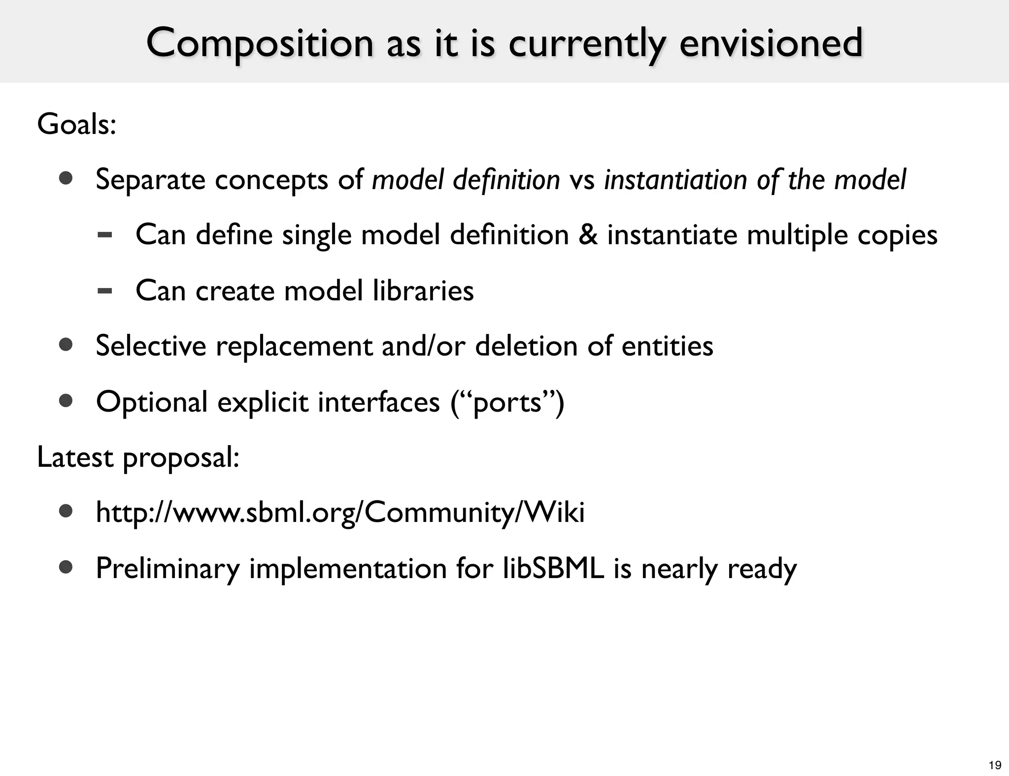 Composition as it is currently envisioned
Goals:
 •   Separate concepts of model deﬁnition vs instantiation of the model
     -   Can deﬁne single model deﬁnition & instantiate multiple copies
     -   Can create model libraries
 •   Selective replacement and/or deletion of entities

 •   Optional explicit interfaces (“ports”)
Latest proposal:
 •   http://www.sbml.org/Community/Wiki

 •   Preliminary implementation for libSBML is nearly ready




                                                                          19
 