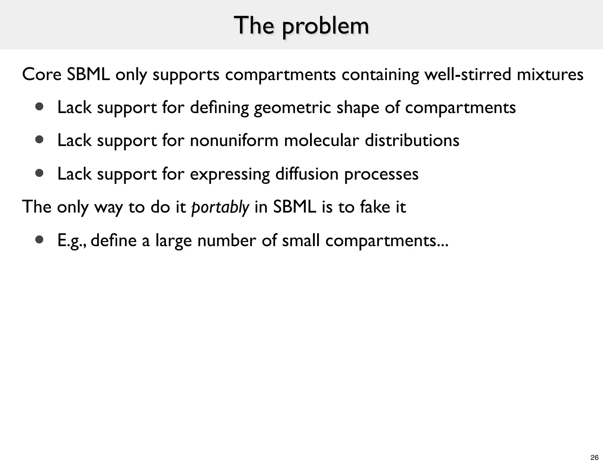 The problem
Core SBML only supports compartments containing well-stirred mixtures
 •   Lack support for deﬁning geometric shape of compartments
 •   Lack support for nonuniform molecular distributions

 •   Lack support for expressing diffusion processes
The only way to do it portably in SBML is to fake it

 •   E.g., deﬁne a large number of small compartments...




                                                                        26
 