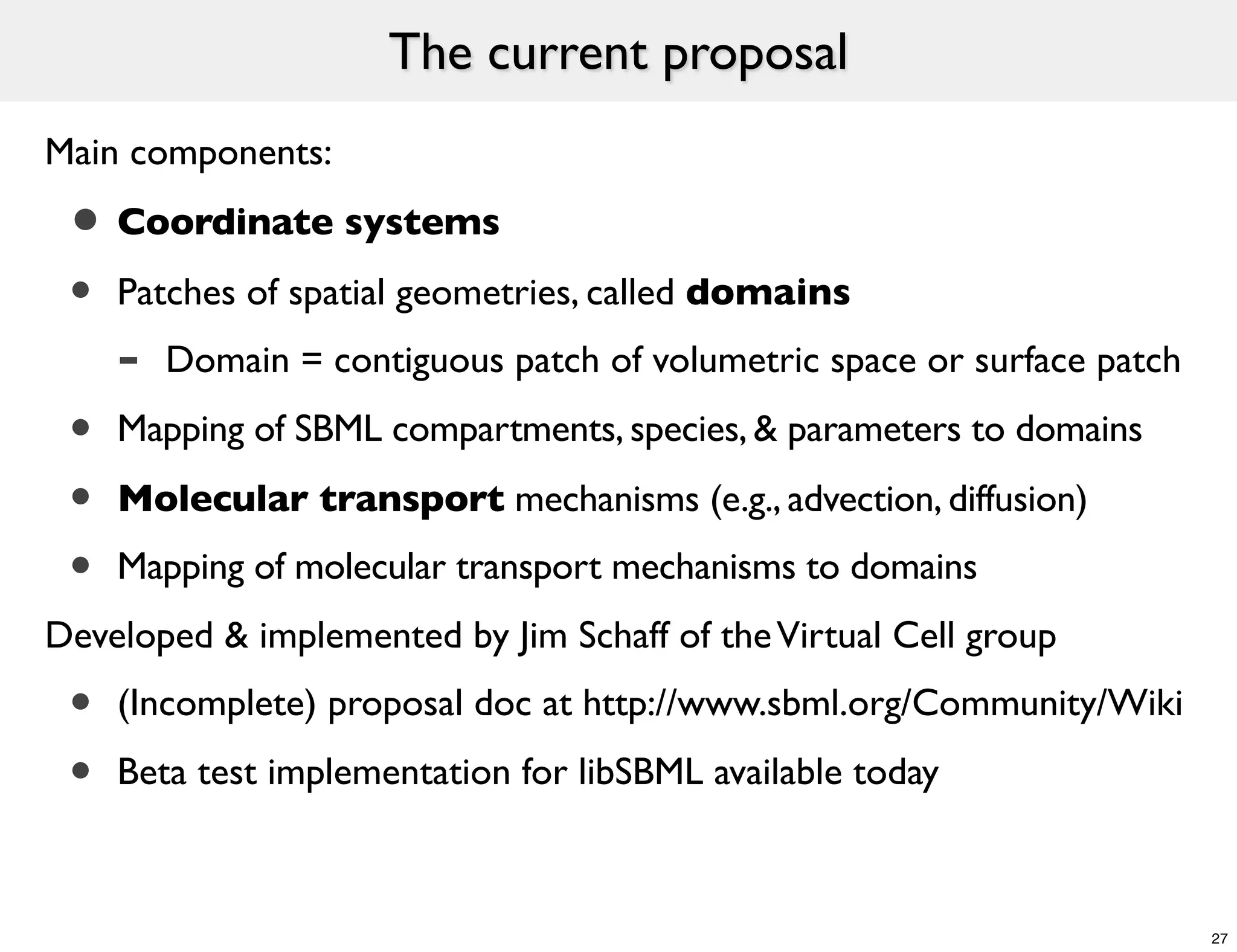 The current proposal
Main components:

 • Coordinate systems
 • Patches of spatial geometries, called domains
     -   Domain = contiguous patch of volumetric space or surface patch

 •   Mapping of SBML compartments, species, & parameters to domains

 •   Molecular transport mechanisms (e.g., advection, diffusion)
 •   Mapping of molecular transport mechanisms to domains
Developed & implemented by Jim Schaff of the Virtual Cell group
 •   (Incomplete) proposal doc at http://www.sbml.org/Community/Wiki

 •   Beta test implementation for libSBML available today



                                                                          27
 