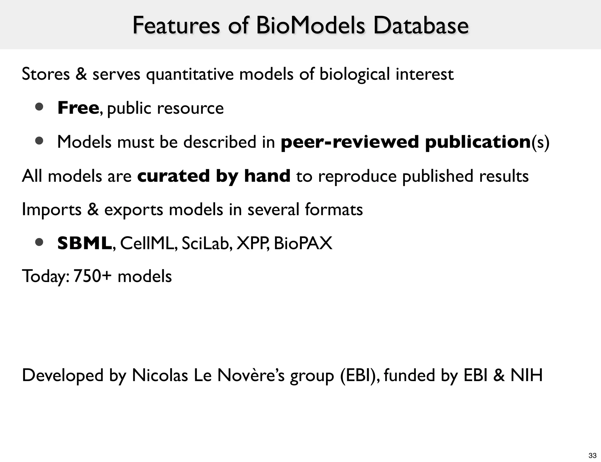 Features of BioModels Database
Stores & serves quantitative models of biological interest

 •   Free, public resource

 •   Models must be described in peer-reviewed publication(s)
All models are curated by hand to reproduce published results
Imports & exports models in several formats

 •   SBML, CellML, SciLab, XPP, BioPAX
Today: 750+ models




Developed by Nicolas Le Novère’s group (EBI), funded by EBI & NIH



                                                                    33
 