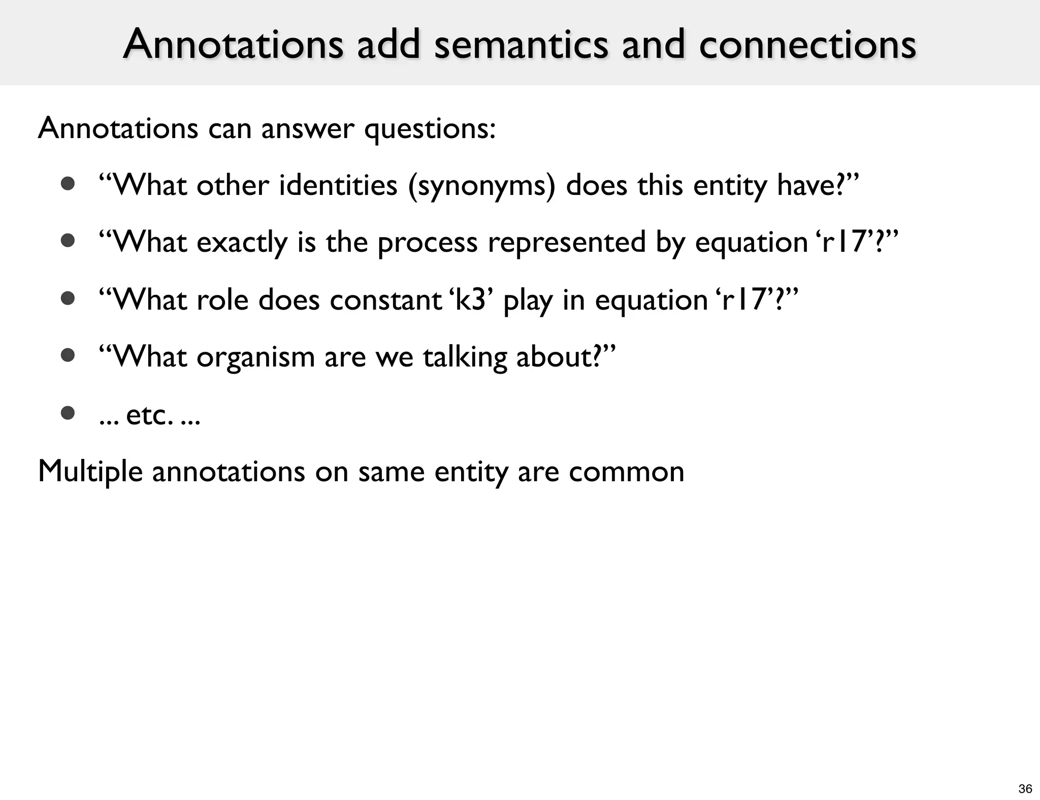Annotations add semantics and connections
Annotations can answer questions:
 •   “What other identities (synonyms) does this entity have?”
 •   “What exactly is the process represented by equation ‘r17’?”

 •   “What role does constant ‘k3’ play in equation ‘r17’?”
 •   “What organism are we talking about?”

 •   ... etc. ...
Multiple annotations on same entity are common




                                                                    36
 