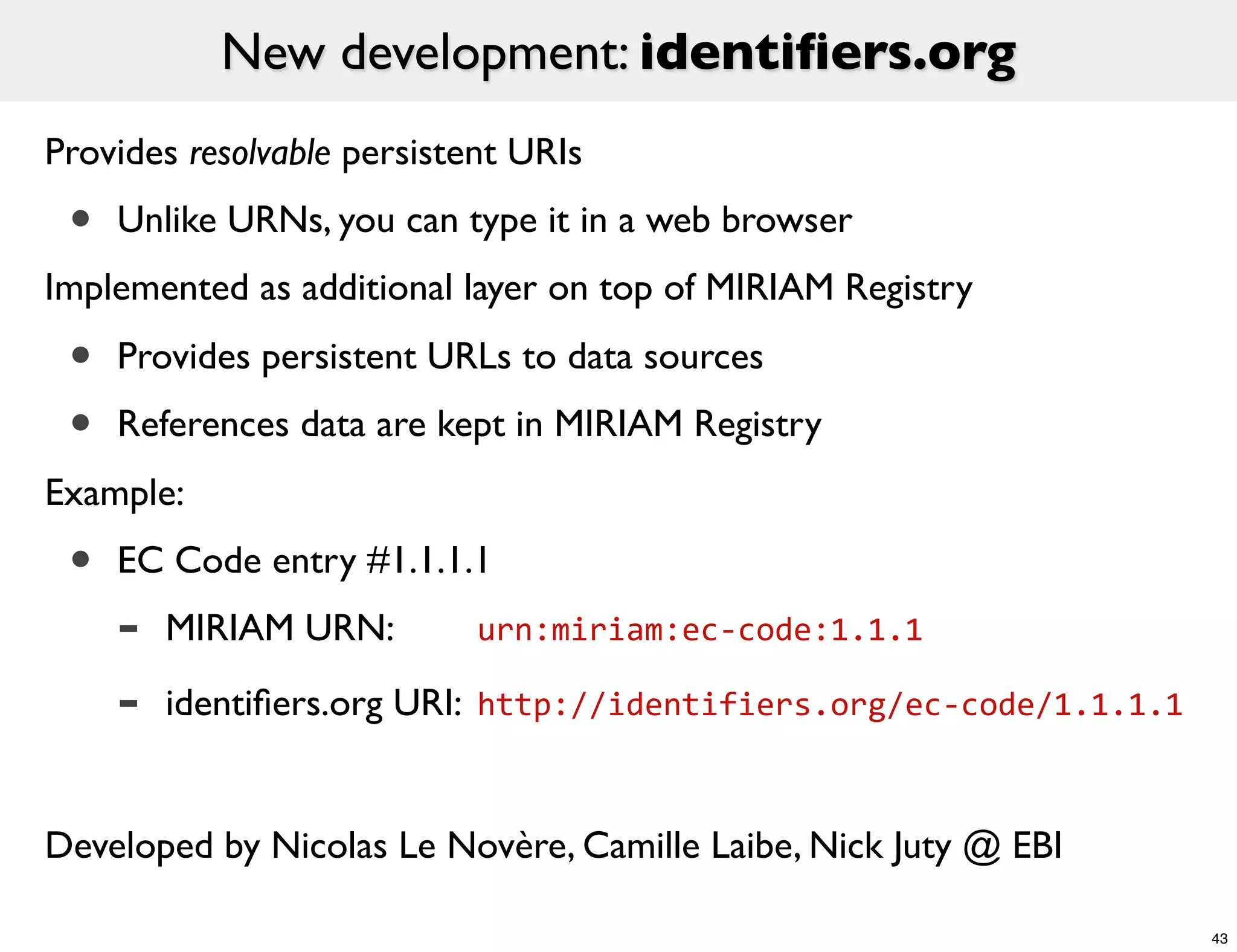 New development: identiﬁers.org
Provides resolvable persistent URIs
 •   Unlike URNs, you can type it in a web browser
Implemented as additional layer on top of MIRIAM Registry

 •   Provides persistent URLs to data sources
 •   References data are kept in MIRIAM Registry
Example:
 •   EC Code entry #1.1.1.1
     -   MIRIAM URN: 	

 	

   urn:miriam:ec-­‐code:1.1.1

     -   identiﬁers.org URI: 	

http://identifiers.org/ec-­‐code/1.1.1.1


Developed by Nicolas Le Novère, Camille Laibe, Nick Juty @ EBI

                                                                           43
 