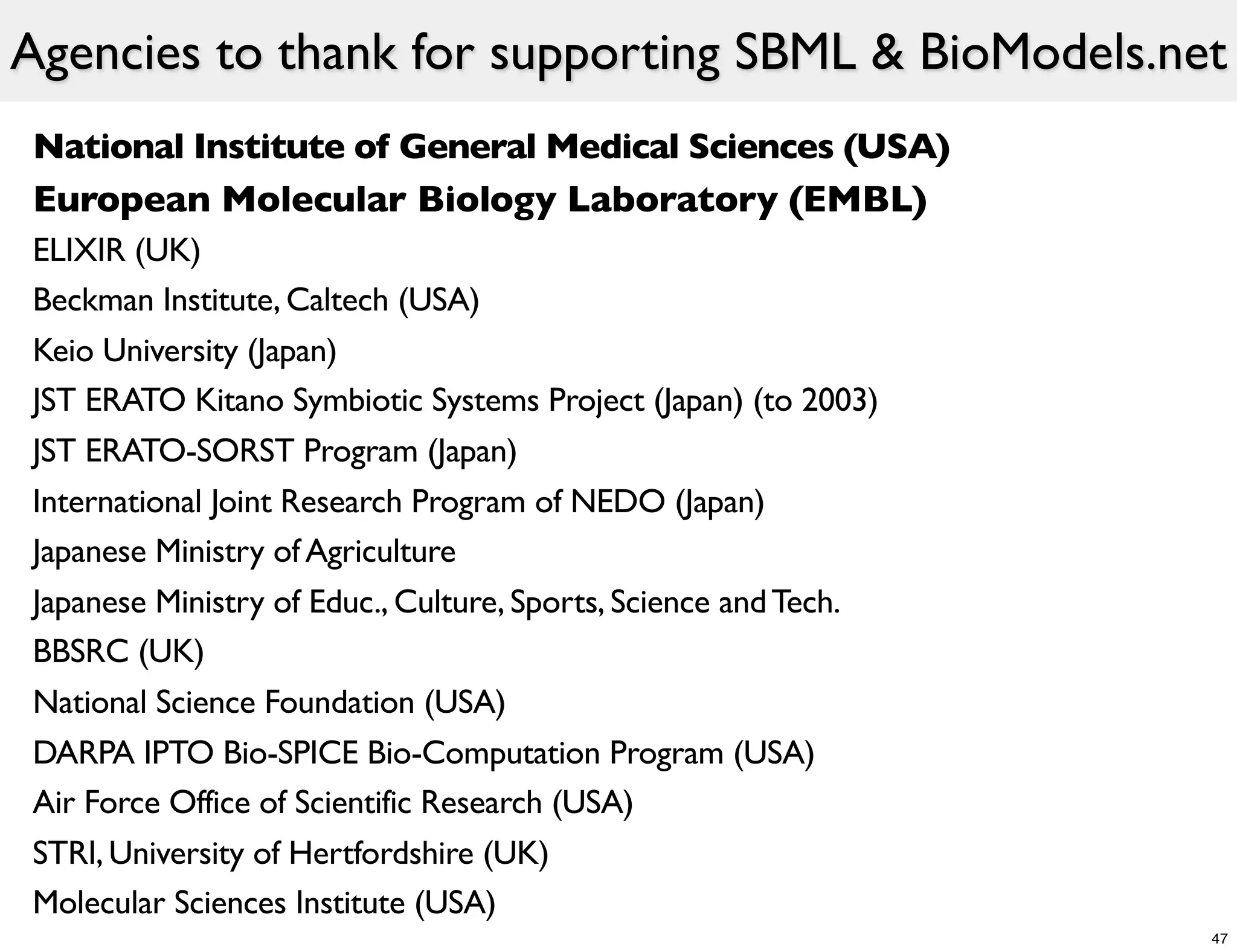 Agencies to thank for supporting SBML & BioModels.net
National Institute of General Medical Sciences (USA)
European Molecular Biology Laboratory (EMBL)
ELIXIR (UK)
Beckman Institute, Caltech (USA)
Keio University (Japan)
JST ERATO Kitano Symbiotic Systems Project (Japan) (to 2003)
JST ERATO-SORST Program (Japan)
International Joint Research Program of NEDO (Japan)
Japanese Ministry of Agriculture
Japanese Ministry of Educ., Culture, Sports, Science and Tech.
BBSRC (UK)
National Science Foundation (USA)
DARPA IPTO Bio-SPICE Bio-Computation Program (USA)
Air Force Office of Scientific Research (USA)
STRI, University of Hertfordshire (UK)
Molecular Sciences Institute (USA)
                                                                 47
 