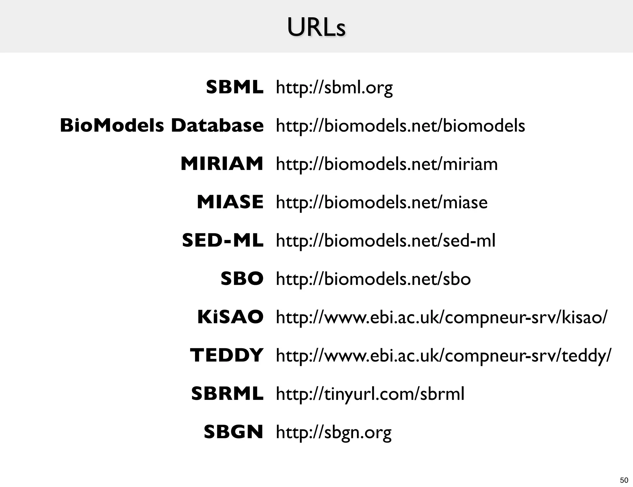 URLs

               SBML http://sbml.org
BioModels Database http://biomodels.net/biomodels
            MIRIAM http://biomodels.net/miriam
              MIASE http://biomodels.net/miase
            SED-ML http://biomodels.net/sed-ml
                SBO http://biomodels.net/sbo
              KiSAO http://www.ebi.ac.uk/compneur-srv/kisao/
             TEDDY http://www.ebi.ac.uk/compneur-srv/teddy/
             SBRML http://tinyurl.com/sbrml
               SBGN http://sbgn.org

                                                               50
 